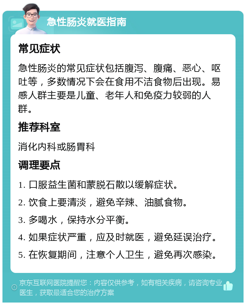 急性肠炎就医指南 常见症状 急性肠炎的常见症状包括腹泻、腹痛、恶心、呕吐等，多数情况下会在食用不洁食物后出现。易感人群主要是儿童、老年人和免疫力较弱的人群。 推荐科室 消化内科或肠胃科 调理要点 1. 口服益生菌和蒙脱石散以缓解症状。 2. 饮食上要清淡，避免辛辣、油腻食物。 3. 多喝水，保持水分平衡。 4. 如果症状严重，应及时就医，避免延误治疗。 5. 在恢复期间，注意个人卫生，避免再次感染。