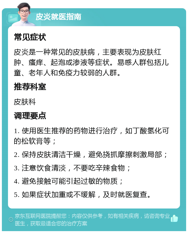 皮炎就医指南 常见症状 皮炎是一种常见的皮肤病，主要表现为皮肤红肿、瘙痒、起泡或渗液等症状。易感人群包括儿童、老年人和免疫力较弱的人群。 推荐科室 皮肤科 调理要点 1. 使用医生推荐的药物进行治疗，如丁酸氢化可的松软膏等； 2. 保持皮肤清洁干燥，避免挠抓摩擦刺激局部； 3. 注意饮食清淡，不要吃辛辣食物； 4. 避免接触可能引起过敏的物质； 5. 如果症状加重或不缓解，及时就医复查。