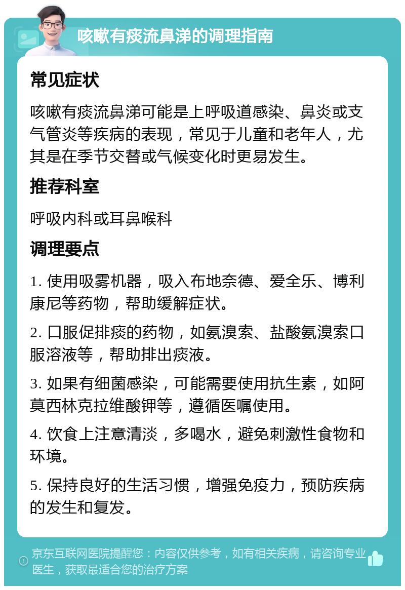 咳嗽有痰流鼻涕的调理指南 常见症状 咳嗽有痰流鼻涕可能是上呼吸道感染、鼻炎或支气管炎等疾病的表现，常见于儿童和老年人，尤其是在季节交替或气候变化时更易发生。 推荐科室 呼吸内科或耳鼻喉科 调理要点 1. 使用吸雾机器，吸入布地奈德、爱全乐、博利康尼等药物，帮助缓解症状。 2. 口服促排痰的药物，如氨溴索、盐酸氨溴索口服溶液等，帮助排出痰液。 3. 如果有细菌感染，可能需要使用抗生素，如阿莫西林克拉维酸钾等，遵循医嘱使用。 4. 饮食上注意清淡，多喝水，避免刺激性食物和环境。 5. 保持良好的生活习惯，增强免疫力，预防疾病的发生和复发。