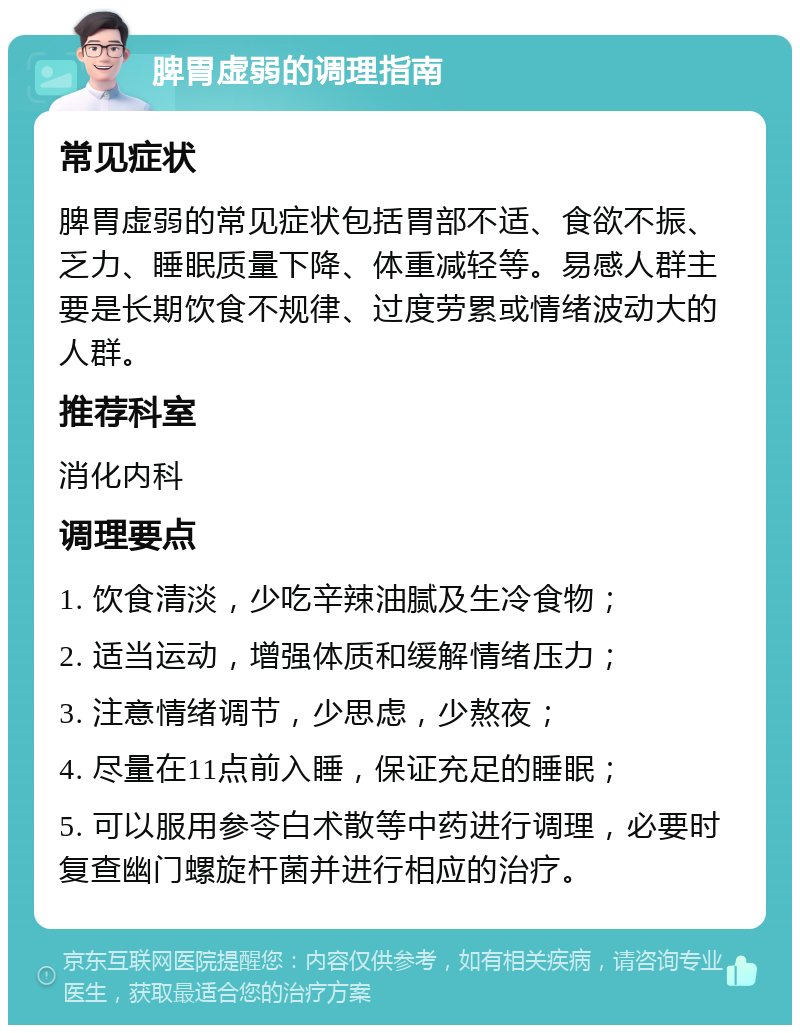 脾胃虚弱的调理指南 常见症状 脾胃虚弱的常见症状包括胃部不适、食欲不振、乏力、睡眠质量下降、体重减轻等。易感人群主要是长期饮食不规律、过度劳累或情绪波动大的人群。 推荐科室 消化内科 调理要点 1. 饮食清淡，少吃辛辣油腻及生冷食物； 2. 适当运动，增强体质和缓解情绪压力； 3. 注意情绪调节，少思虑，少熬夜； 4. 尽量在11点前入睡，保证充足的睡眠； 5. 可以服用参苓白术散等中药进行调理，必要时复查幽门螺旋杆菌并进行相应的治疗。