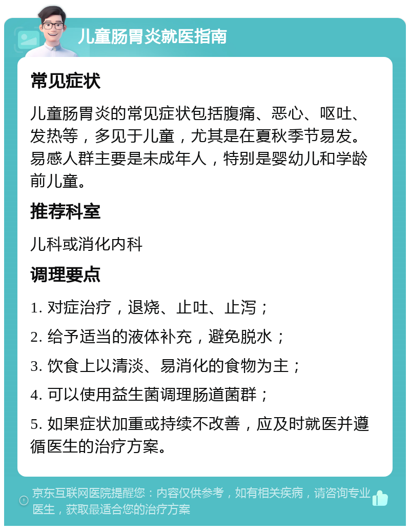 儿童肠胃炎就医指南 常见症状 儿童肠胃炎的常见症状包括腹痛、恶心、呕吐、发热等，多见于儿童，尤其是在夏秋季节易发。易感人群主要是未成年人，特别是婴幼儿和学龄前儿童。 推荐科室 儿科或消化内科 调理要点 1. 对症治疗，退烧、止吐、止泻； 2. 给予适当的液体补充，避免脱水； 3. 饮食上以清淡、易消化的食物为主； 4. 可以使用益生菌调理肠道菌群； 5. 如果症状加重或持续不改善，应及时就医并遵循医生的治疗方案。