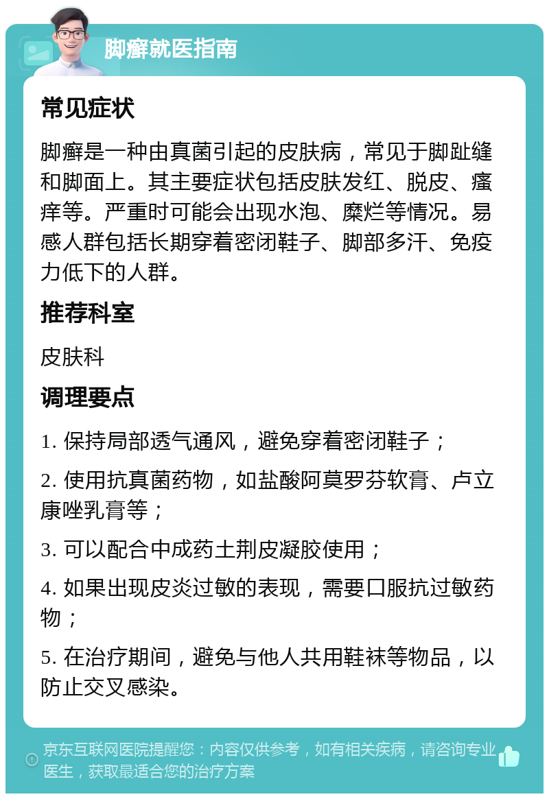 脚癣就医指南 常见症状 脚癣是一种由真菌引起的皮肤病，常见于脚趾缝和脚面上。其主要症状包括皮肤发红、脱皮、瘙痒等。严重时可能会出现水泡、糜烂等情况。易感人群包括长期穿着密闭鞋子、脚部多汗、免疫力低下的人群。 推荐科室 皮肤科 调理要点 1. 保持局部透气通风，避免穿着密闭鞋子； 2. 使用抗真菌药物，如盐酸阿莫罗芬软膏、卢立康唑乳膏等； 3. 可以配合中成药土荆皮凝胶使用； 4. 如果出现皮炎过敏的表现，需要口服抗过敏药物； 5. 在治疗期间，避免与他人共用鞋袜等物品，以防止交叉感染。