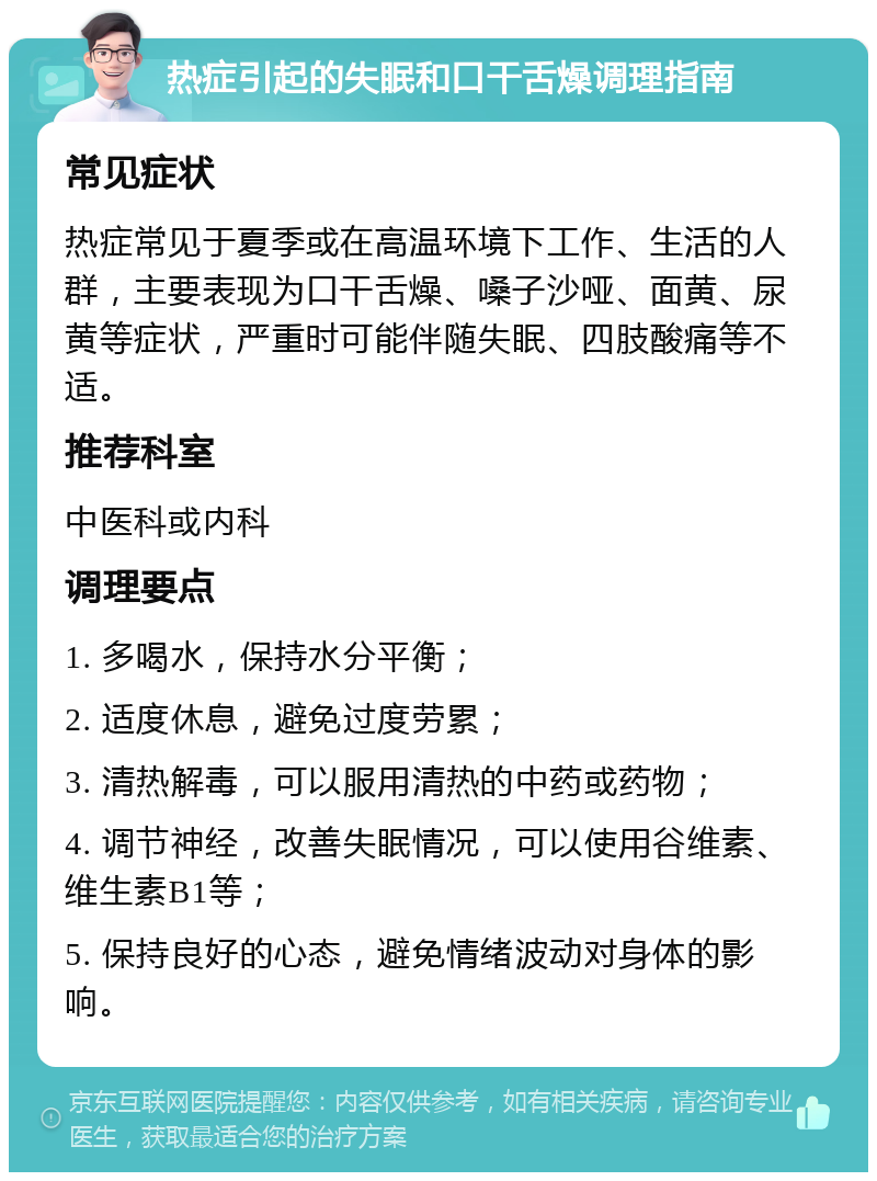 热症引起的失眠和口干舌燥调理指南 常见症状 热症常见于夏季或在高温环境下工作、生活的人群，主要表现为口干舌燥、嗓子沙哑、面黄、尿黄等症状，严重时可能伴随失眠、四肢酸痛等不适。 推荐科室 中医科或内科 调理要点 1. 多喝水，保持水分平衡； 2. 适度休息，避免过度劳累； 3. 清热解毒，可以服用清热的中药或药物； 4. 调节神经，改善失眠情况，可以使用谷维素、维生素B1等； 5. 保持良好的心态，避免情绪波动对身体的影响。