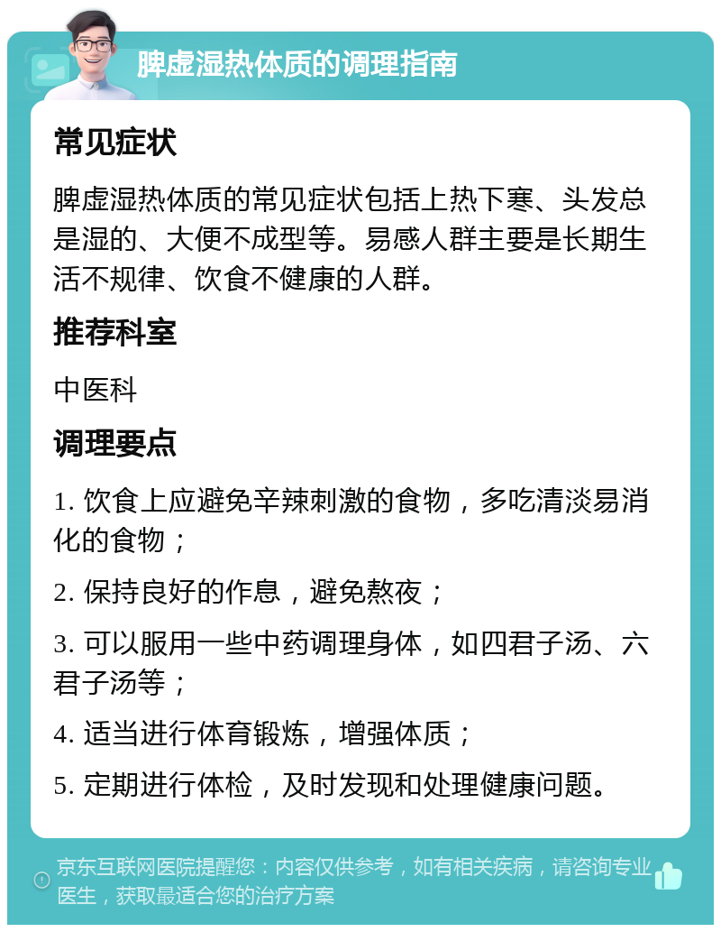 脾虚湿热体质的调理指南 常见症状 脾虚湿热体质的常见症状包括上热下寒、头发总是湿的、大便不成型等。易感人群主要是长期生活不规律、饮食不健康的人群。 推荐科室 中医科 调理要点 1. 饮食上应避免辛辣刺激的食物，多吃清淡易消化的食物； 2. 保持良好的作息，避免熬夜； 3. 可以服用一些中药调理身体，如四君子汤、六君子汤等； 4. 适当进行体育锻炼，增强体质； 5. 定期进行体检，及时发现和处理健康问题。