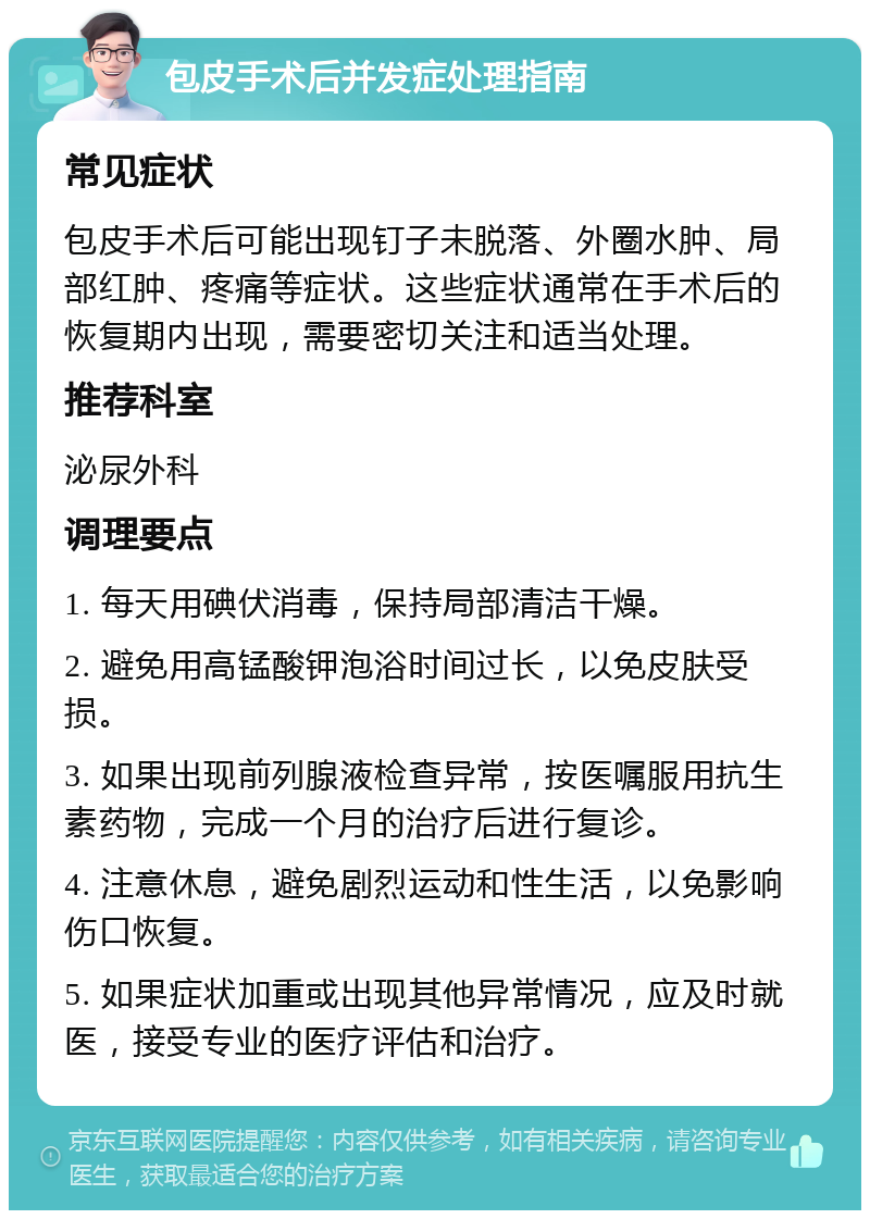 包皮手术后并发症处理指南 常见症状 包皮手术后可能出现钉子未脱落、外圈水肿、局部红肿、疼痛等症状。这些症状通常在手术后的恢复期内出现，需要密切关注和适当处理。 推荐科室 泌尿外科 调理要点 1. 每天用碘伏消毒，保持局部清洁干燥。 2. 避免用高锰酸钾泡浴时间过长，以免皮肤受损。 3. 如果出现前列腺液检查异常，按医嘱服用抗生素药物，完成一个月的治疗后进行复诊。 4. 注意休息，避免剧烈运动和性生活，以免影响伤口恢复。 5. 如果症状加重或出现其他异常情况，应及时就医，接受专业的医疗评估和治疗。