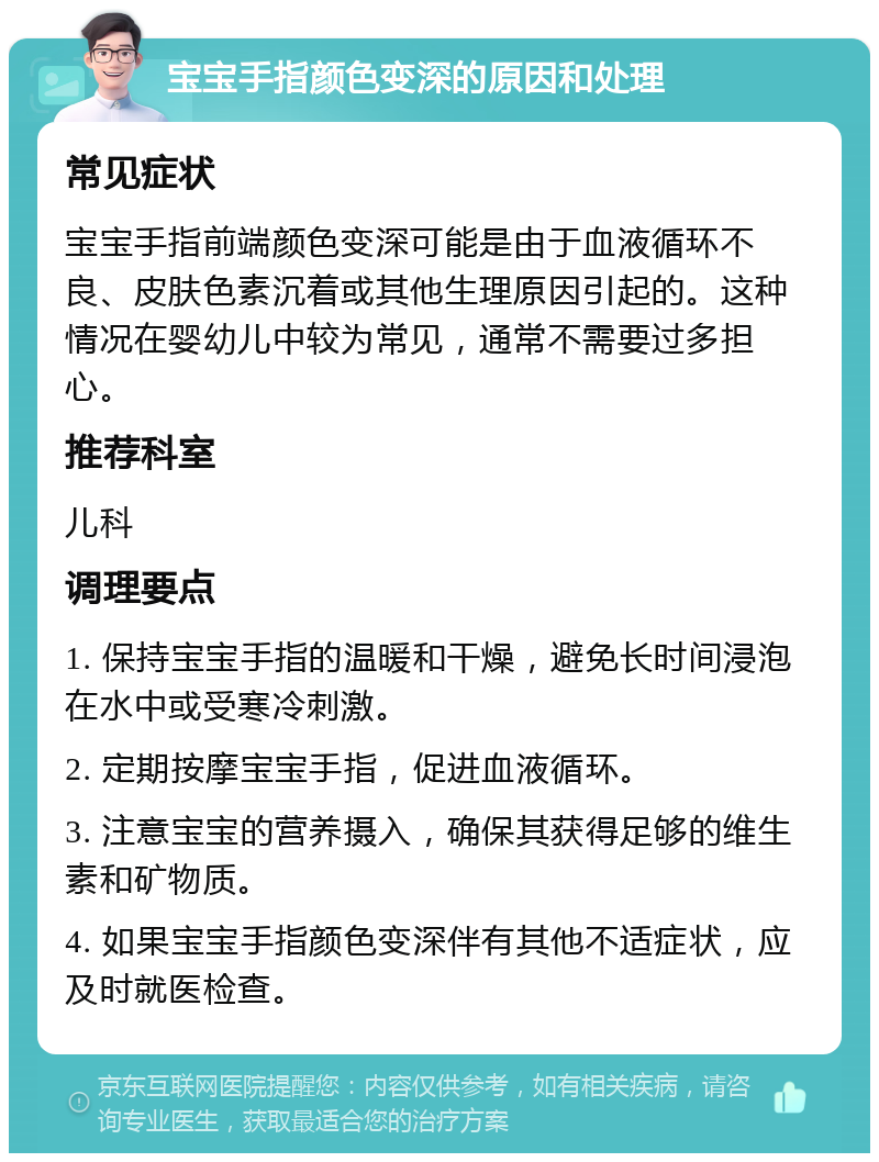 宝宝手指颜色变深的原因和处理 常见症状 宝宝手指前端颜色变深可能是由于血液循环不良、皮肤色素沉着或其他生理原因引起的。这种情况在婴幼儿中较为常见，通常不需要过多担心。 推荐科室 儿科 调理要点 1. 保持宝宝手指的温暖和干燥，避免长时间浸泡在水中或受寒冷刺激。 2. 定期按摩宝宝手指，促进血液循环。 3. 注意宝宝的营养摄入，确保其获得足够的维生素和矿物质。 4. 如果宝宝手指颜色变深伴有其他不适症状，应及时就医检查。