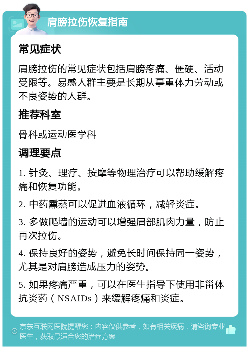 肩膀拉伤恢复指南 常见症状 肩膀拉伤的常见症状包括肩膀疼痛、僵硬、活动受限等。易感人群主要是长期从事重体力劳动或不良姿势的人群。 推荐科室 骨科或运动医学科 调理要点 1. 针灸、理疗、按摩等物理治疗可以帮助缓解疼痛和恢复功能。 2. 中药熏蒸可以促进血液循环，减轻炎症。 3. 多做爬墙的运动可以增强肩部肌肉力量，防止再次拉伤。 4. 保持良好的姿势，避免长时间保持同一姿势，尤其是对肩膀造成压力的姿势。 5. 如果疼痛严重，可以在医生指导下使用非甾体抗炎药（NSAIDs）来缓解疼痛和炎症。