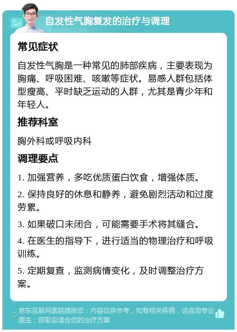 自发性气胸复发的治疗与调理 常见症状 自发性气胸是一种常见的肺部疾病，主要表现为胸痛、呼吸困难、咳嗽等症状。易感人群包括体型瘦高、平时缺乏运动的人群，尤其是青少年和年轻人。 推荐科室 胸外科或呼吸内科 调理要点 1. 加强营养，多吃优质蛋白饮食，增强体质。 2. 保持良好的休息和静养，避免剧烈活动和过度劳累。 3. 如果破口未闭合，可能需要手术将其缝合。 4. 在医生的指导下，进行适当的物理治疗和呼吸训练。 5. 定期复查，监测病情变化，及时调整治疗方案。