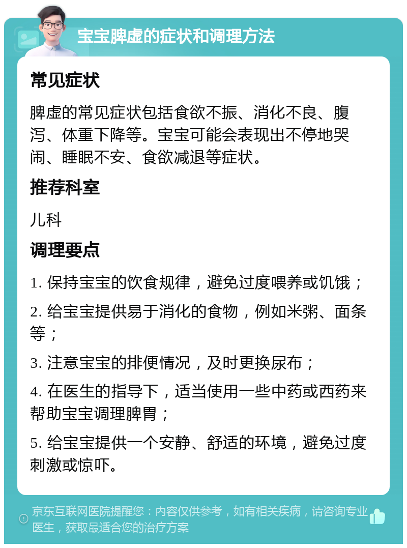 宝宝脾虚的症状和调理方法 常见症状 脾虚的常见症状包括食欲不振、消化不良、腹泻、体重下降等。宝宝可能会表现出不停地哭闹、睡眠不安、食欲减退等症状。 推荐科室 儿科 调理要点 1. 保持宝宝的饮食规律，避免过度喂养或饥饿； 2. 给宝宝提供易于消化的食物，例如米粥、面条等； 3. 注意宝宝的排便情况，及时更换尿布； 4. 在医生的指导下，适当使用一些中药或西药来帮助宝宝调理脾胃； 5. 给宝宝提供一个安静、舒适的环境，避免过度刺激或惊吓。