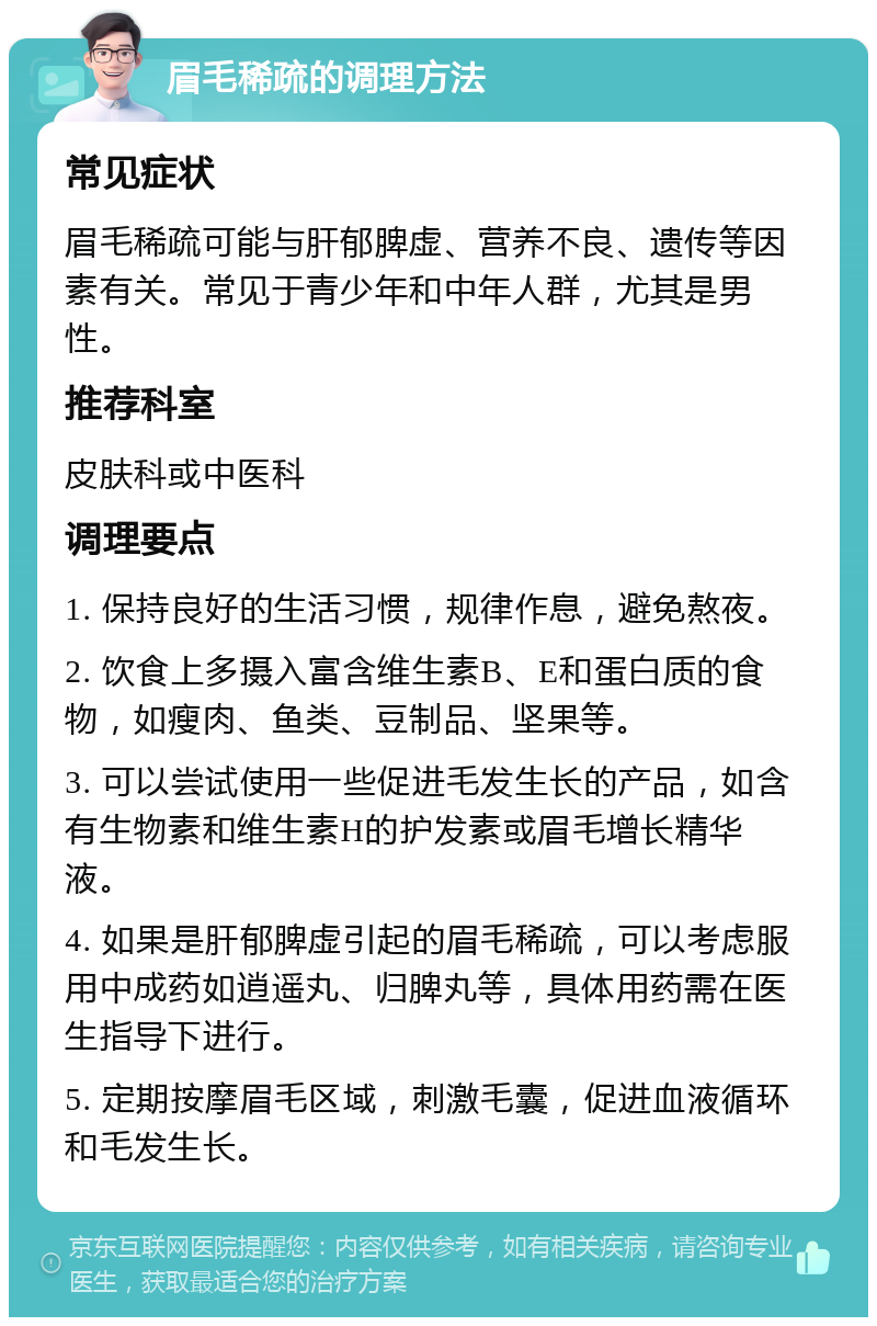 眉毛稀疏的调理方法 常见症状 眉毛稀疏可能与肝郁脾虚、营养不良、遗传等因素有关。常见于青少年和中年人群，尤其是男性。 推荐科室 皮肤科或中医科 调理要点 1. 保持良好的生活习惯，规律作息，避免熬夜。 2. 饮食上多摄入富含维生素B、E和蛋白质的食物，如瘦肉、鱼类、豆制品、坚果等。 3. 可以尝试使用一些促进毛发生长的产品，如含有生物素和维生素H的护发素或眉毛增长精华液。 4. 如果是肝郁脾虚引起的眉毛稀疏，可以考虑服用中成药如逍遥丸、归脾丸等，具体用药需在医生指导下进行。 5. 定期按摩眉毛区域，刺激毛囊，促进血液循环和毛发生长。