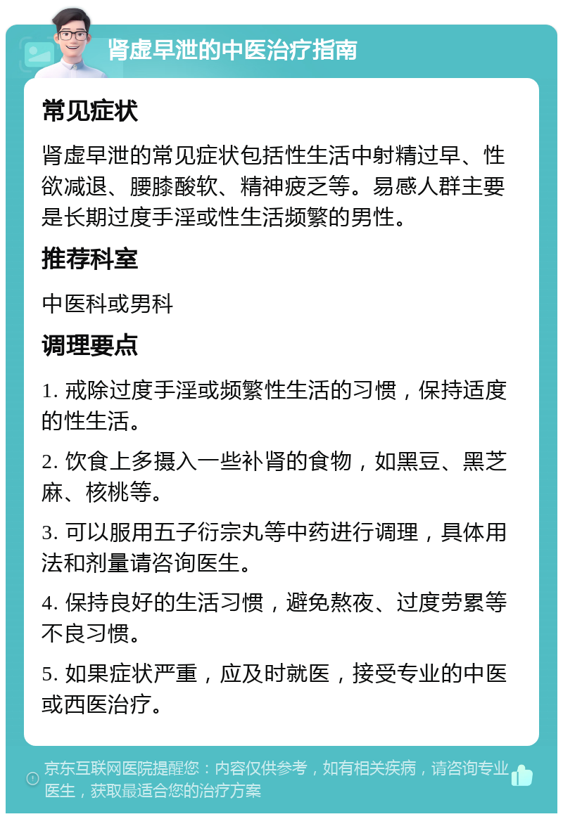 肾虚早泄的中医治疗指南 常见症状 肾虚早泄的常见症状包括性生活中射精过早、性欲减退、腰膝酸软、精神疲乏等。易感人群主要是长期过度手淫或性生活频繁的男性。 推荐科室 中医科或男科 调理要点 1. 戒除过度手淫或频繁性生活的习惯，保持适度的性生活。 2. 饮食上多摄入一些补肾的食物，如黑豆、黑芝麻、核桃等。 3. 可以服用五子衍宗丸等中药进行调理，具体用法和剂量请咨询医生。 4. 保持良好的生活习惯，避免熬夜、过度劳累等不良习惯。 5. 如果症状严重，应及时就医，接受专业的中医或西医治疗。