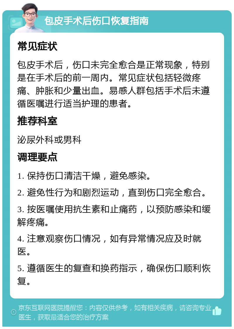 包皮手术后伤口恢复指南 常见症状 包皮手术后，伤口未完全愈合是正常现象，特别是在手术后的前一周内。常见症状包括轻微疼痛、肿胀和少量出血。易感人群包括手术后未遵循医嘱进行适当护理的患者。 推荐科室 泌尿外科或男科 调理要点 1. 保持伤口清洁干燥，避免感染。 2. 避免性行为和剧烈运动，直到伤口完全愈合。 3. 按医嘱使用抗生素和止痛药，以预防感染和缓解疼痛。 4. 注意观察伤口情况，如有异常情况应及时就医。 5. 遵循医生的复查和换药指示，确保伤口顺利恢复。