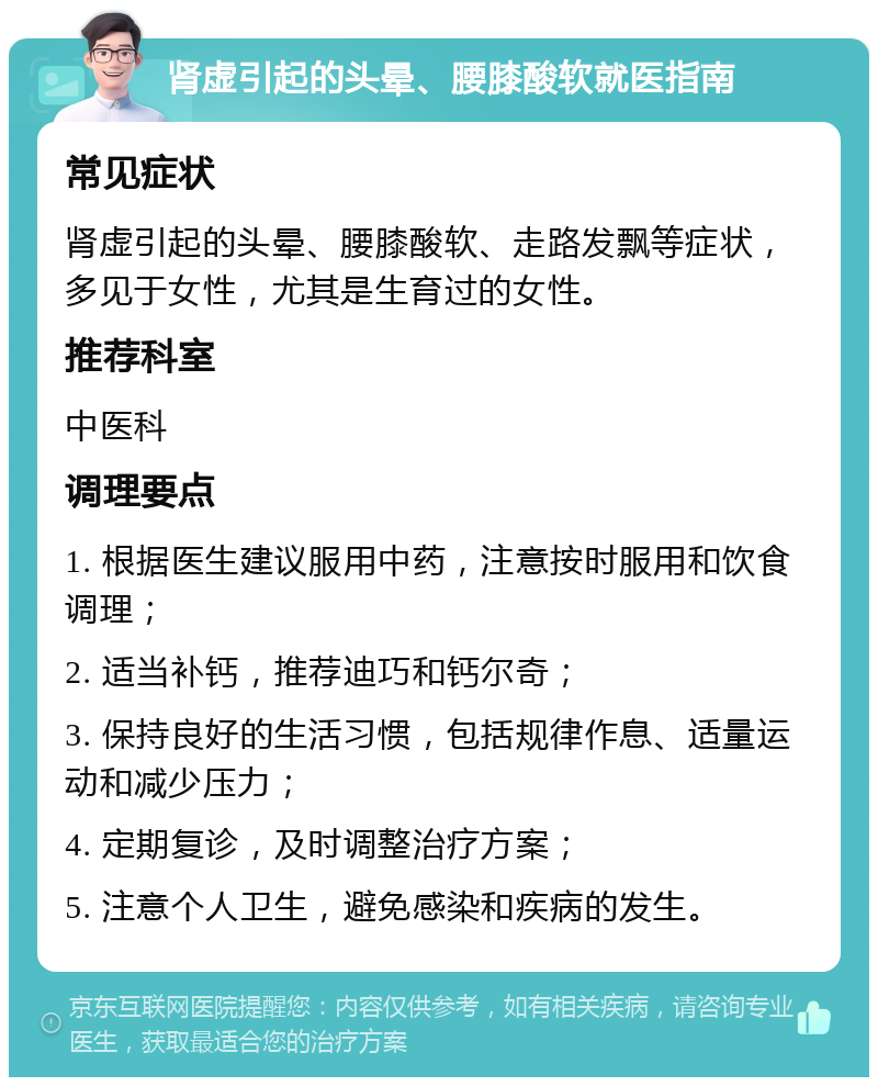 肾虚引起的头晕、腰膝酸软就医指南 常见症状 肾虚引起的头晕、腰膝酸软、走路发飘等症状，多见于女性，尤其是生育过的女性。 推荐科室 中医科 调理要点 1. 根据医生建议服用中药，注意按时服用和饮食调理； 2. 适当补钙，推荐迪巧和钙尔奇； 3. 保持良好的生活习惯，包括规律作息、适量运动和减少压力； 4. 定期复诊，及时调整治疗方案； 5. 注意个人卫生，避免感染和疾病的发生。