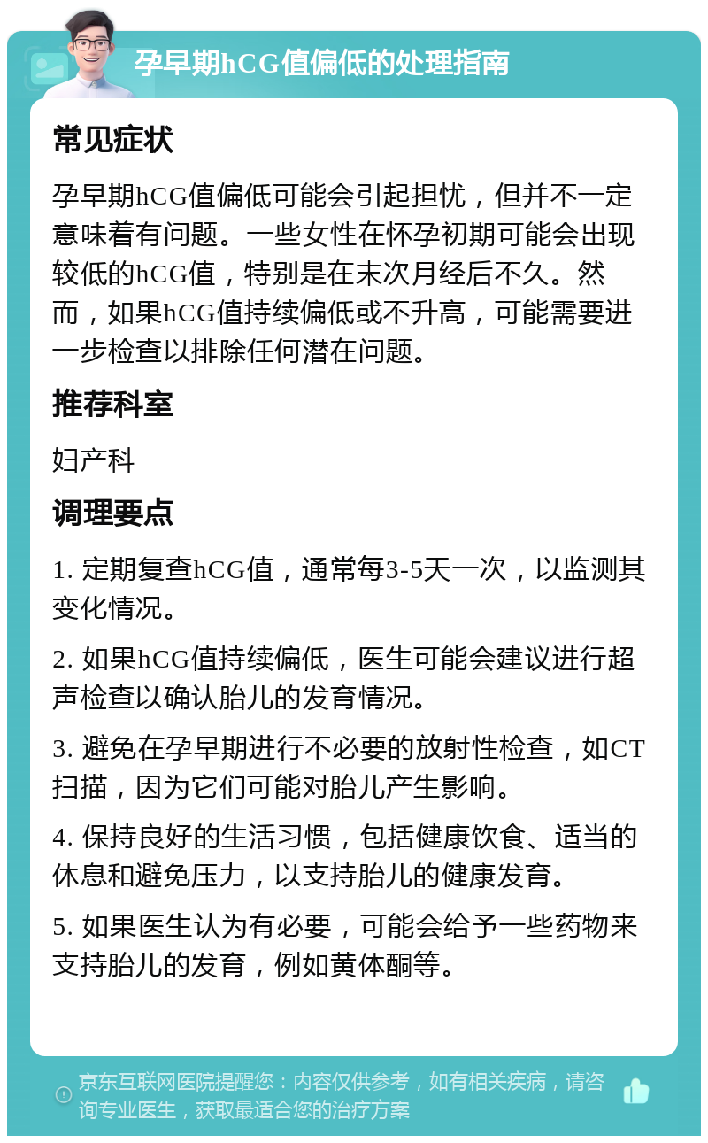 孕早期hCG值偏低的处理指南 常见症状 孕早期hCG值偏低可能会引起担忧，但并不一定意味着有问题。一些女性在怀孕初期可能会出现较低的hCG值，特别是在末次月经后不久。然而，如果hCG值持续偏低或不升高，可能需要进一步检查以排除任何潜在问题。 推荐科室 妇产科 调理要点 1. 定期复查hCG值，通常每3-5天一次，以监测其变化情况。 2. 如果hCG值持续偏低，医生可能会建议进行超声检查以确认胎儿的发育情况。 3. 避免在孕早期进行不必要的放射性检查，如CT扫描，因为它们可能对胎儿产生影响。 4. 保持良好的生活习惯，包括健康饮食、适当的休息和避免压力，以支持胎儿的健康发育。 5. 如果医生认为有必要，可能会给予一些药物来支持胎儿的发育，例如黄体酮等。