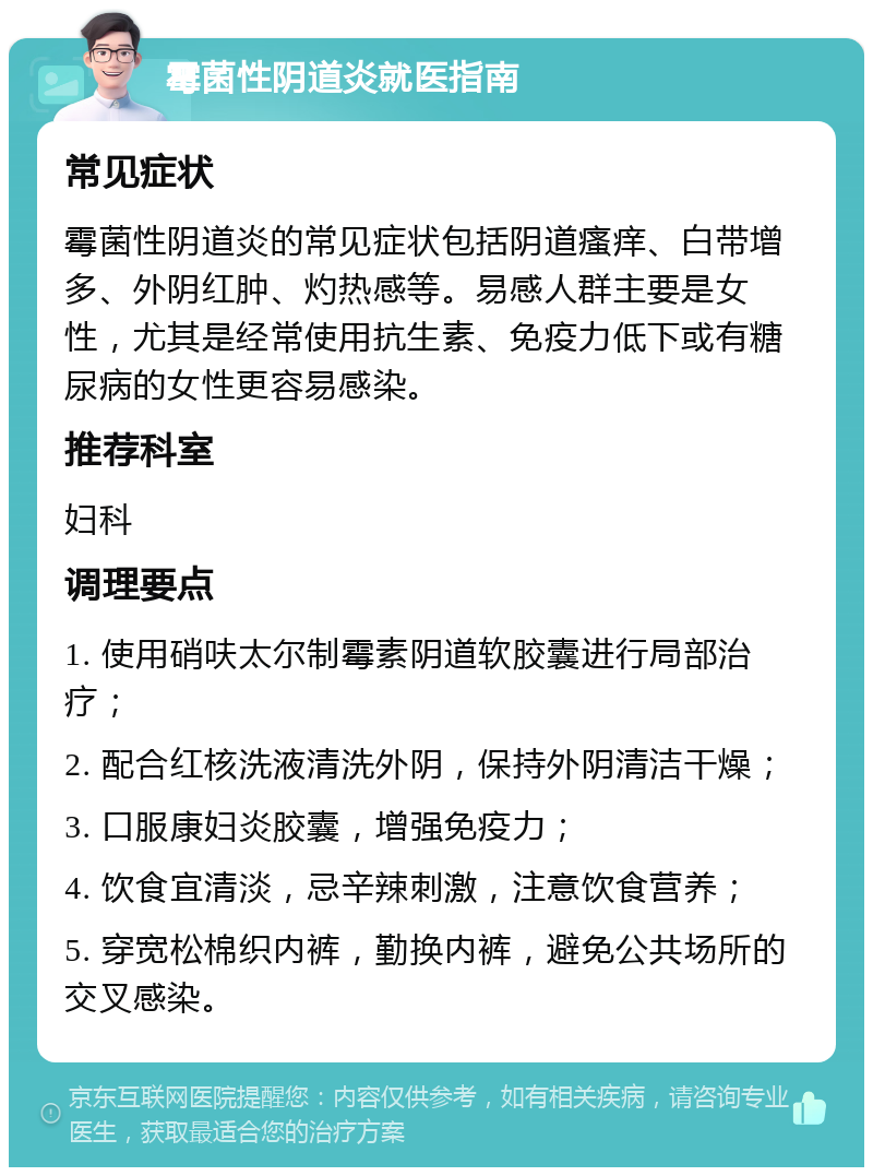 霉菌性阴道炎就医指南 常见症状 霉菌性阴道炎的常见症状包括阴道瘙痒、白带增多、外阴红肿、灼热感等。易感人群主要是女性，尤其是经常使用抗生素、免疫力低下或有糖尿病的女性更容易感染。 推荐科室 妇科 调理要点 1. 使用硝呋太尔制霉素阴道软胶囊进行局部治疗； 2. 配合红核洗液清洗外阴，保持外阴清洁干燥； 3. 口服康妇炎胶囊，增强免疫力； 4. 饮食宜清淡，忌辛辣刺激，注意饮食营养； 5. 穿宽松棉织内裤，勤换内裤，避免公共场所的交叉感染。