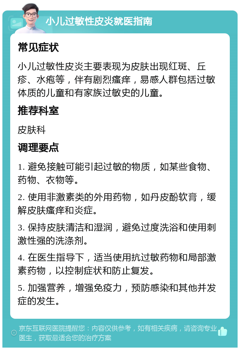 小儿过敏性皮炎就医指南 常见症状 小儿过敏性皮炎主要表现为皮肤出现红斑、丘疹、水疱等，伴有剧烈瘙痒，易感人群包括过敏体质的儿童和有家族过敏史的儿童。 推荐科室 皮肤科 调理要点 1. 避免接触可能引起过敏的物质，如某些食物、药物、衣物等。 2. 使用非激素类的外用药物，如丹皮酚软膏，缓解皮肤瘙痒和炎症。 3. 保持皮肤清洁和湿润，避免过度洗浴和使用刺激性强的洗涤剂。 4. 在医生指导下，适当使用抗过敏药物和局部激素药物，以控制症状和防止复发。 5. 加强营养，增强免疫力，预防感染和其他并发症的发生。