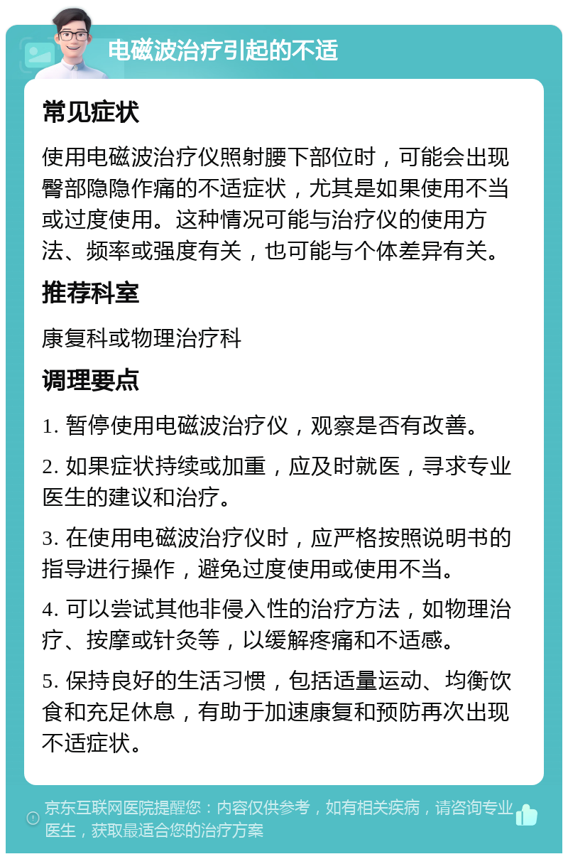 电磁波治疗引起的不适 常见症状 使用电磁波治疗仪照射腰下部位时，可能会出现臀部隐隐作痛的不适症状，尤其是如果使用不当或过度使用。这种情况可能与治疗仪的使用方法、频率或强度有关，也可能与个体差异有关。 推荐科室 康复科或物理治疗科 调理要点 1. 暂停使用电磁波治疗仪，观察是否有改善。 2. 如果症状持续或加重，应及时就医，寻求专业医生的建议和治疗。 3. 在使用电磁波治疗仪时，应严格按照说明书的指导进行操作，避免过度使用或使用不当。 4. 可以尝试其他非侵入性的治疗方法，如物理治疗、按摩或针灸等，以缓解疼痛和不适感。 5. 保持良好的生活习惯，包括适量运动、均衡饮食和充足休息，有助于加速康复和预防再次出现不适症状。