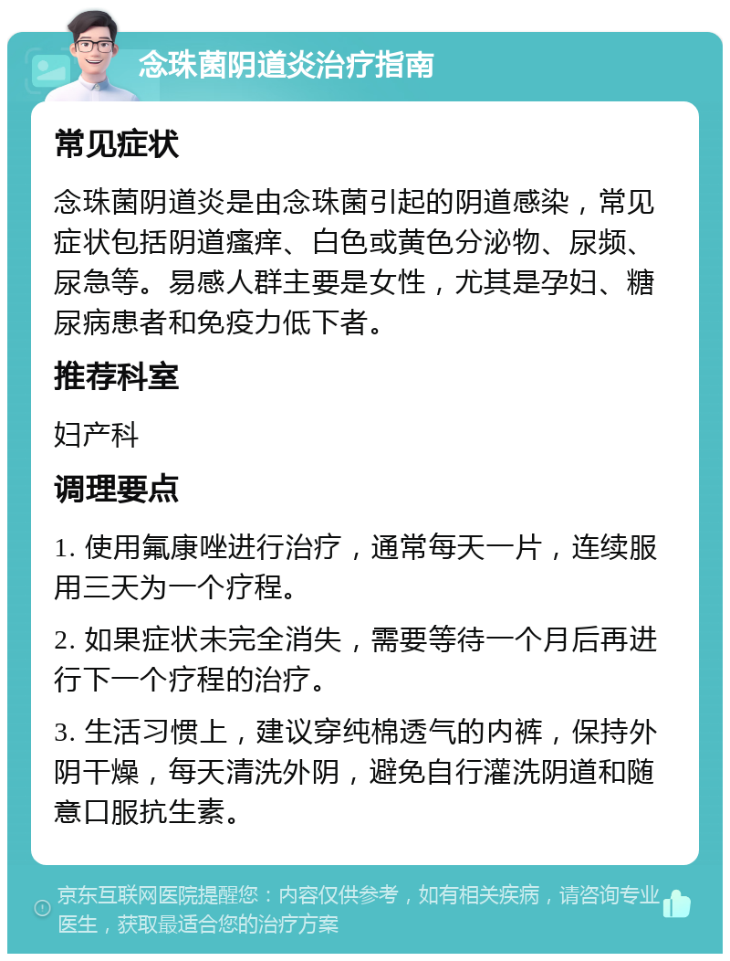 念珠菌阴道炎治疗指南 常见症状 念珠菌阴道炎是由念珠菌引起的阴道感染，常见症状包括阴道瘙痒、白色或黄色分泌物、尿频、尿急等。易感人群主要是女性，尤其是孕妇、糖尿病患者和免疫力低下者。 推荐科室 妇产科 调理要点 1. 使用氟康唑进行治疗，通常每天一片，连续服用三天为一个疗程。 2. 如果症状未完全消失，需要等待一个月后再进行下一个疗程的治疗。 3. 生活习惯上，建议穿纯棉透气的内裤，保持外阴干燥，每天清洗外阴，避免自行灌洗阴道和随意口服抗生素。