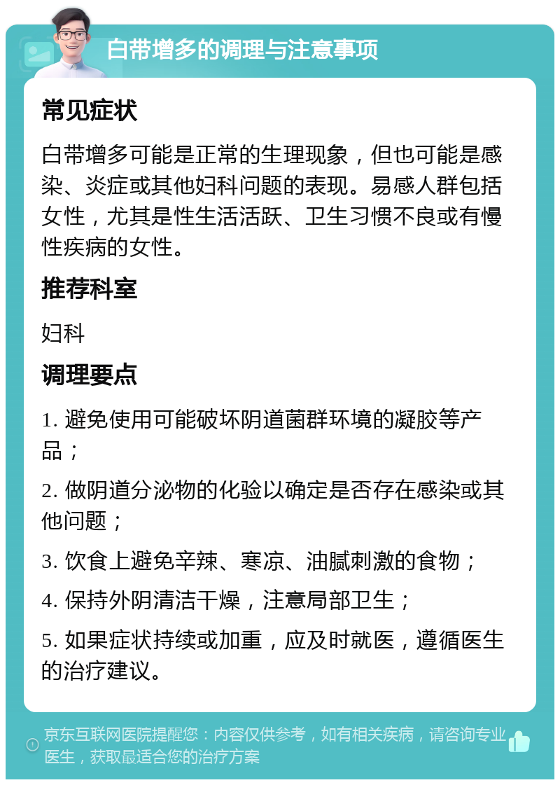 白带增多的调理与注意事项 常见症状 白带增多可能是正常的生理现象，但也可能是感染、炎症或其他妇科问题的表现。易感人群包括女性，尤其是性生活活跃、卫生习惯不良或有慢性疾病的女性。 推荐科室 妇科 调理要点 1. 避免使用可能破坏阴道菌群环境的凝胶等产品； 2. 做阴道分泌物的化验以确定是否存在感染或其他问题； 3. 饮食上避免辛辣、寒凉、油腻刺激的食物； 4. 保持外阴清洁干燥，注意局部卫生； 5. 如果症状持续或加重，应及时就医，遵循医生的治疗建议。