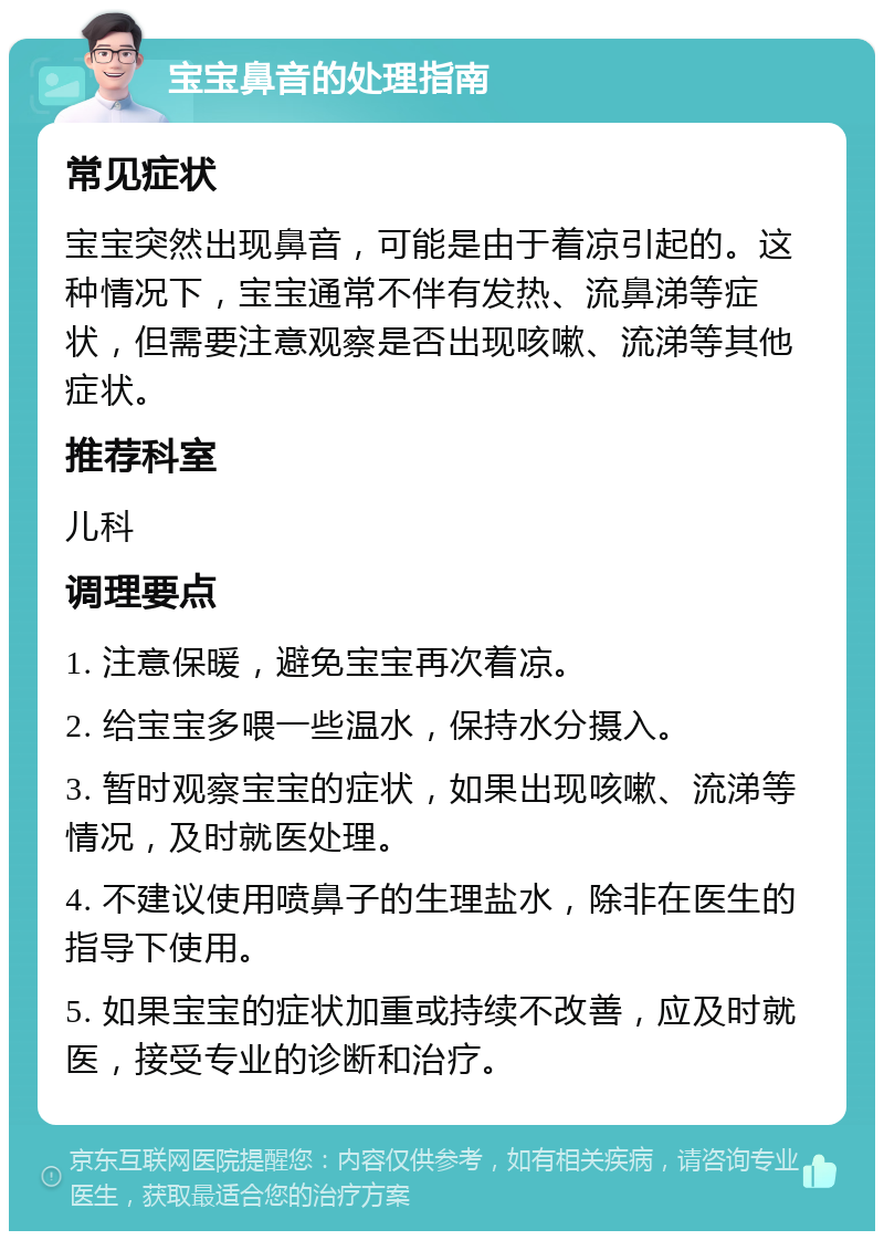 宝宝鼻音的处理指南 常见症状 宝宝突然出现鼻音，可能是由于着凉引起的。这种情况下，宝宝通常不伴有发热、流鼻涕等症状，但需要注意观察是否出现咳嗽、流涕等其他症状。 推荐科室 儿科 调理要点 1. 注意保暖，避免宝宝再次着凉。 2. 给宝宝多喂一些温水，保持水分摄入。 3. 暂时观察宝宝的症状，如果出现咳嗽、流涕等情况，及时就医处理。 4. 不建议使用喷鼻子的生理盐水，除非在医生的指导下使用。 5. 如果宝宝的症状加重或持续不改善，应及时就医，接受专业的诊断和治疗。