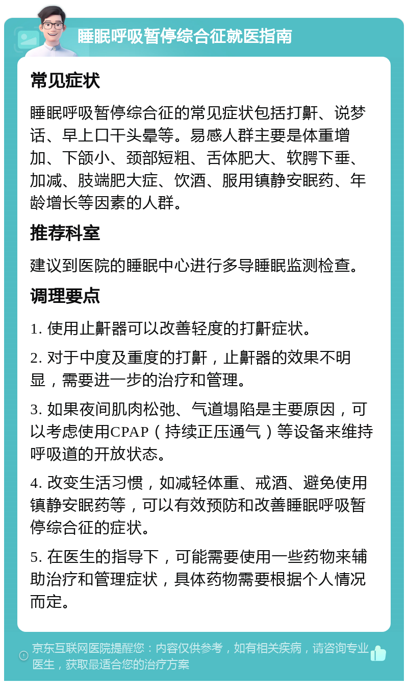 睡眠呼吸暂停综合征就医指南 常见症状 睡眠呼吸暂停综合征的常见症状包括打鼾、说梦话、早上口干头晕等。易感人群主要是体重增加、下颌小、颈部短粗、舌体肥大、软腭下垂、加减、肢端肥大症、饮酒、服用镇静安眠药、年龄增长等因素的人群。 推荐科室 建议到医院的睡眠中心进行多导睡眠监测检查。 调理要点 1. 使用止鼾器可以改善轻度的打鼾症状。 2. 对于中度及重度的打鼾，止鼾器的效果不明显，需要进一步的治疗和管理。 3. 如果夜间肌肉松弛、气道塌陷是主要原因，可以考虑使用CPAP（持续正压通气）等设备来维持呼吸道的开放状态。 4. 改变生活习惯，如减轻体重、戒酒、避免使用镇静安眠药等，可以有效预防和改善睡眠呼吸暂停综合征的症状。 5. 在医生的指导下，可能需要使用一些药物来辅助治疗和管理症状，具体药物需要根据个人情况而定。