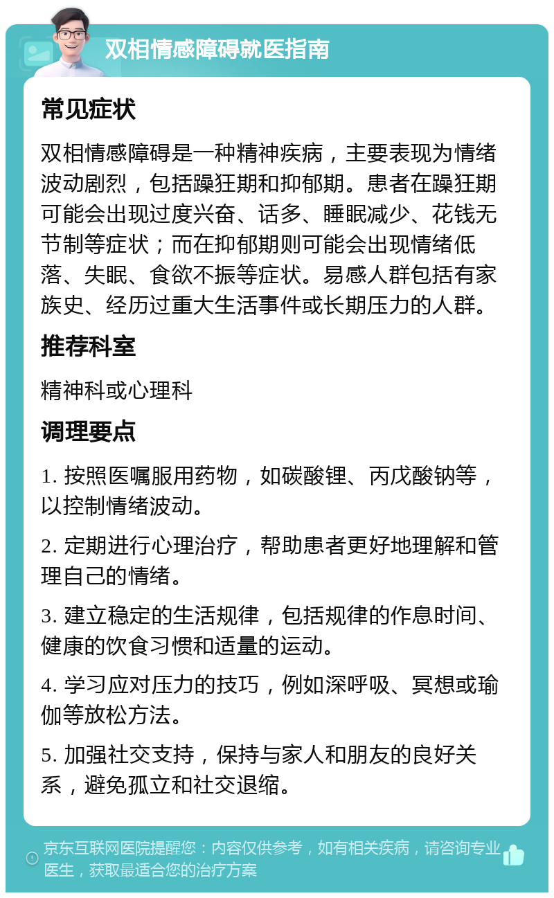 双相情感障碍就医指南 常见症状 双相情感障碍是一种精神疾病，主要表现为情绪波动剧烈，包括躁狂期和抑郁期。患者在躁狂期可能会出现过度兴奋、话多、睡眠减少、花钱无节制等症状；而在抑郁期则可能会出现情绪低落、失眠、食欲不振等症状。易感人群包括有家族史、经历过重大生活事件或长期压力的人群。 推荐科室 精神科或心理科 调理要点 1. 按照医嘱服用药物，如碳酸锂、丙戊酸钠等，以控制情绪波动。 2. 定期进行心理治疗，帮助患者更好地理解和管理自己的情绪。 3. 建立稳定的生活规律，包括规律的作息时间、健康的饮食习惯和适量的运动。 4. 学习应对压力的技巧，例如深呼吸、冥想或瑜伽等放松方法。 5. 加强社交支持，保持与家人和朋友的良好关系，避免孤立和社交退缩。