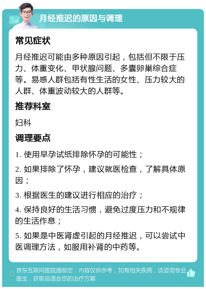 月经推迟的原因与调理 常见症状 月经推迟可能由多种原因引起，包括但不限于压力、体重变化、甲状腺问题、多囊卵巢综合症等。易感人群包括有性生活的女性、压力较大的人群、体重波动较大的人群等。 推荐科室 妇科 调理要点 1. 使用早孕试纸排除怀孕的可能性； 2. 如果排除了怀孕，建议就医检查，了解具体原因； 3. 根据医生的建议进行相应的治疗； 4. 保持良好的生活习惯，避免过度压力和不规律的生活作息； 5. 如果是中医肾虚引起的月经推迟，可以尝试中医调理方法，如服用补肾的中药等。