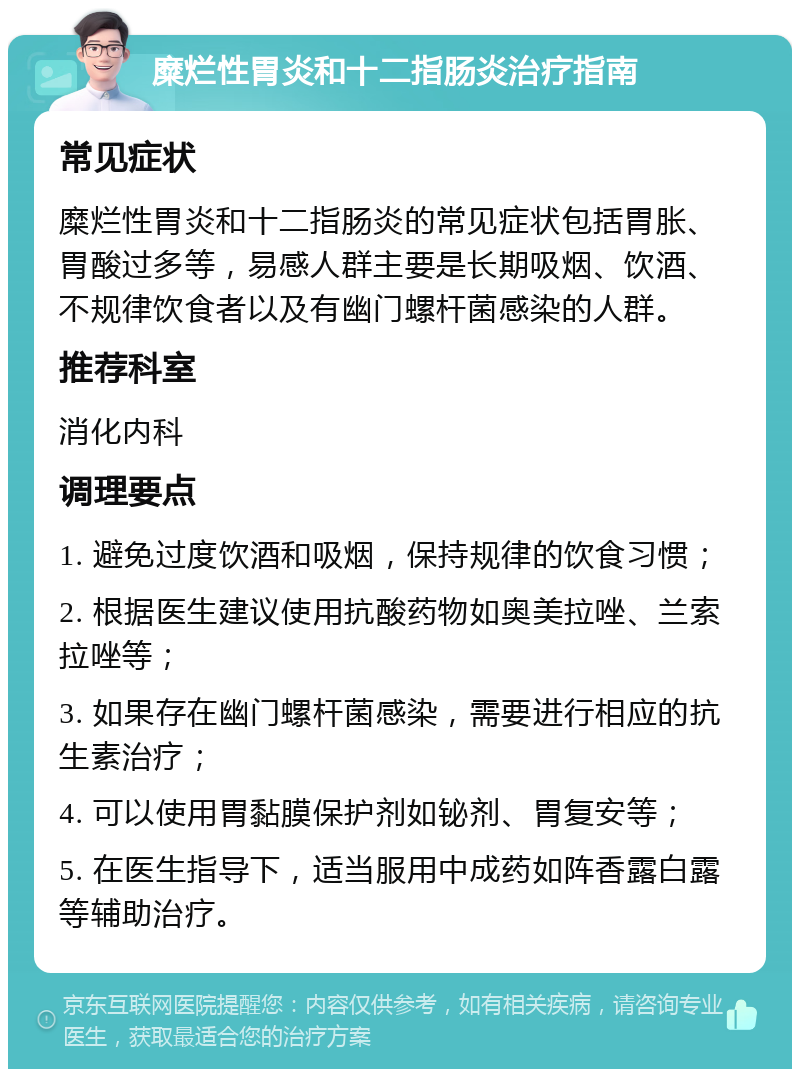 糜烂性胃炎和十二指肠炎治疗指南 常见症状 糜烂性胃炎和十二指肠炎的常见症状包括胃胀、胃酸过多等，易感人群主要是长期吸烟、饮酒、不规律饮食者以及有幽门螺杆菌感染的人群。 推荐科室 消化内科 调理要点 1. 避免过度饮酒和吸烟，保持规律的饮食习惯； 2. 根据医生建议使用抗酸药物如奥美拉唑、兰索拉唑等； 3. 如果存在幽门螺杆菌感染，需要进行相应的抗生素治疗； 4. 可以使用胃黏膜保护剂如铋剂、胃复安等； 5. 在医生指导下，适当服用中成药如阵香露白露等辅助治疗。