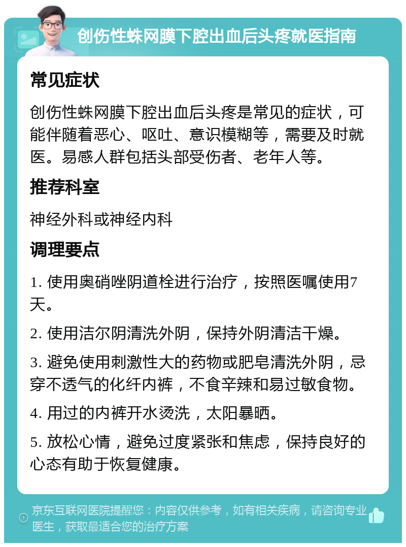 创伤性蛛网膜下腔出血后头疼就医指南 常见症状 创伤性蛛网膜下腔出血后头疼是常见的症状，可能伴随着恶心、呕吐、意识模糊等，需要及时就医。易感人群包括头部受伤者、老年人等。 推荐科室 神经外科或神经内科 调理要点 1. 使用奥硝唑阴道栓进行治疗，按照医嘱使用7天。 2. 使用洁尔阴清洗外阴，保持外阴清洁干燥。 3. 避免使用刺激性大的药物或肥皂清洗外阴，忌穿不透气的化纤内裤，不食辛辣和易过敏食物。 4. 用过的内裤开水烫洗，太阳暴晒。 5. 放松心情，避免过度紧张和焦虑，保持良好的心态有助于恢复健康。