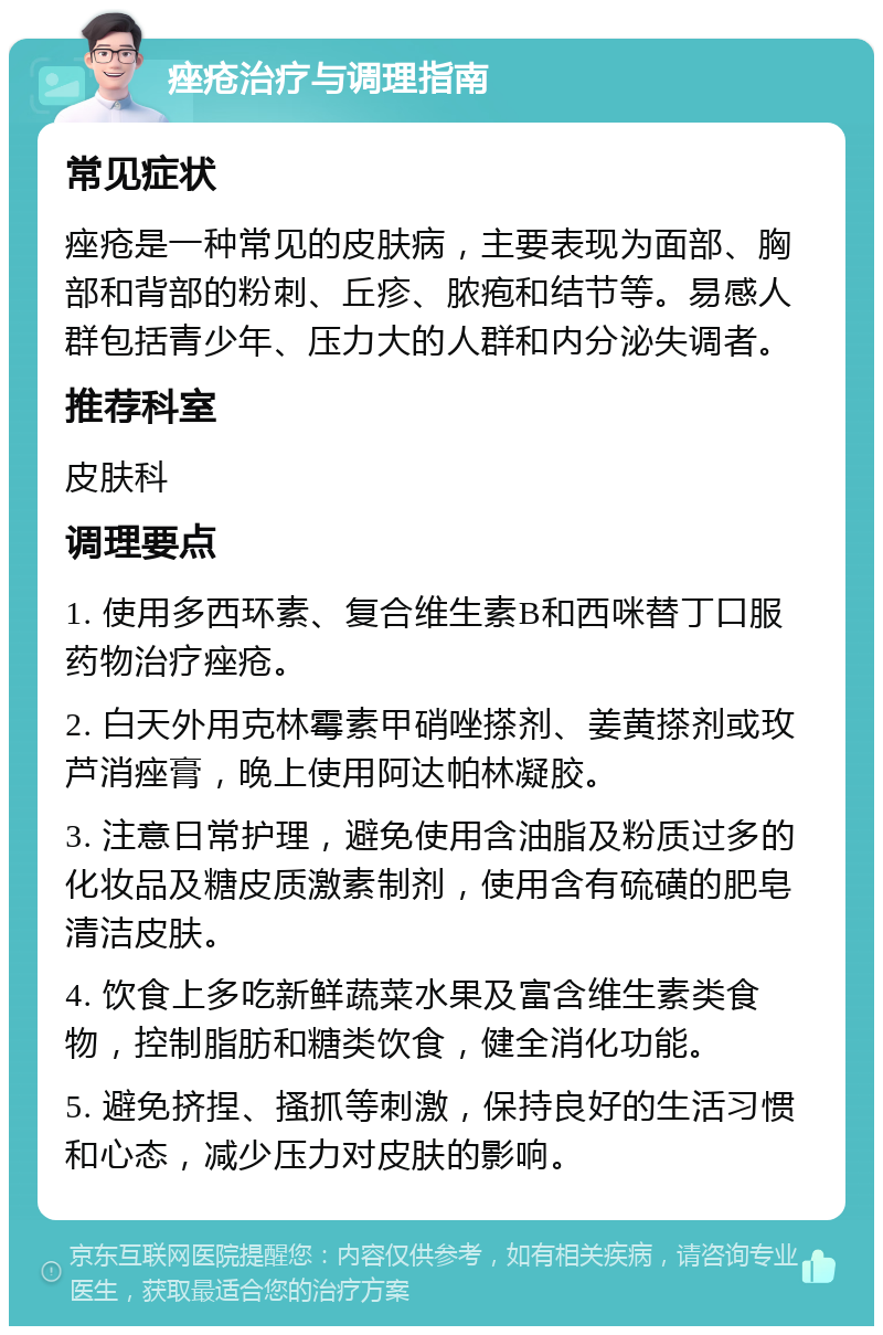 痤疮治疗与调理指南 常见症状 痤疮是一种常见的皮肤病，主要表现为面部、胸部和背部的粉刺、丘疹、脓疱和结节等。易感人群包括青少年、压力大的人群和内分泌失调者。 推荐科室 皮肤科 调理要点 1. 使用多西环素、复合维生素B和西咪替丁口服药物治疗痤疮。 2. 白天外用克林霉素甲硝唑搽剂、姜黄搽剂或玫芦消痤膏，晚上使用阿达帕林凝胶。 3. 注意日常护理，避免使用含油脂及粉质过多的化妆品及糖皮质激素制剂，使用含有硫磺的肥皂清洁皮肤。 4. 饮食上多吃新鲜蔬菜水果及富含维生素类食物，控制脂肪和糖类饮食，健全消化功能。 5. 避免挤捏、搔抓等刺激，保持良好的生活习惯和心态，减少压力对皮肤的影响。