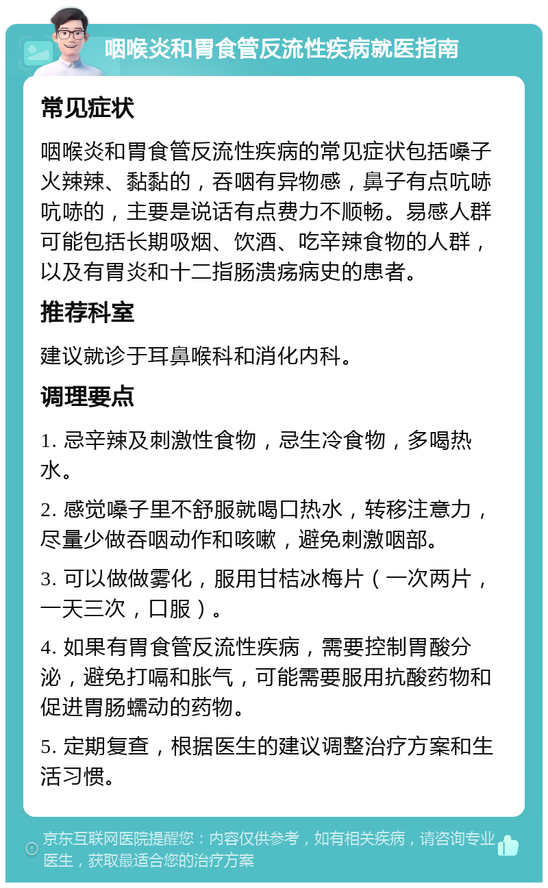 咽喉炎和胃食管反流性疾病就医指南 常见症状 咽喉炎和胃食管反流性疾病的常见症状包括嗓子火辣辣、黏黏的，吞咽有异物感，鼻子有点吭哧吭哧的，主要是说话有点费力不顺畅。易感人群可能包括长期吸烟、饮酒、吃辛辣食物的人群，以及有胃炎和十二指肠溃疡病史的患者。 推荐科室 建议就诊于耳鼻喉科和消化内科。 调理要点 1. 忌辛辣及刺激性食物，忌生冷食物，多喝热水。 2. 感觉嗓子里不舒服就喝口热水，转移注意力，尽量少做吞咽动作和咳嗽，避免刺激咽部。 3. 可以做做雾化，服用甘桔冰梅片（一次两片，一天三次，口服）。 4. 如果有胃食管反流性疾病，需要控制胃酸分泌，避免打嗝和胀气，可能需要服用抗酸药物和促进胃肠蠕动的药物。 5. 定期复查，根据医生的建议调整治疗方案和生活习惯。