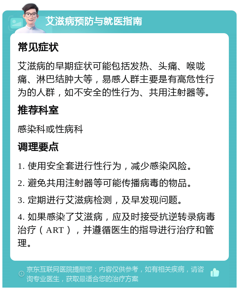 艾滋病预防与就医指南 常见症状 艾滋病的早期症状可能包括发热、头痛、喉咙痛、淋巴结肿大等，易感人群主要是有高危性行为的人群，如不安全的性行为、共用注射器等。 推荐科室 感染科或性病科 调理要点 1. 使用安全套进行性行为，减少感染风险。 2. 避免共用注射器等可能传播病毒的物品。 3. 定期进行艾滋病检测，及早发现问题。 4. 如果感染了艾滋病，应及时接受抗逆转录病毒治疗（ART），并遵循医生的指导进行治疗和管理。