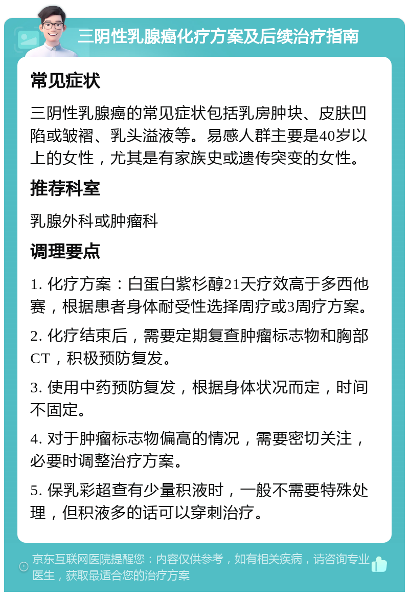 三阴性乳腺癌化疗方案及后续治疗指南 常见症状 三阴性乳腺癌的常见症状包括乳房肿块、皮肤凹陷或皱褶、乳头溢液等。易感人群主要是40岁以上的女性，尤其是有家族史或遗传突变的女性。 推荐科室 乳腺外科或肿瘤科 调理要点 1. 化疗方案：白蛋白紫杉醇21天疗效高于多西他赛，根据患者身体耐受性选择周疗或3周疗方案。 2. 化疗结束后，需要定期复查肿瘤标志物和胸部CT，积极预防复发。 3. 使用中药预防复发，根据身体状况而定，时间不固定。 4. 对于肿瘤标志物偏高的情况，需要密切关注，必要时调整治疗方案。 5. 保乳彩超查有少量积液时，一般不需要特殊处理，但积液多的话可以穿刺治疗。