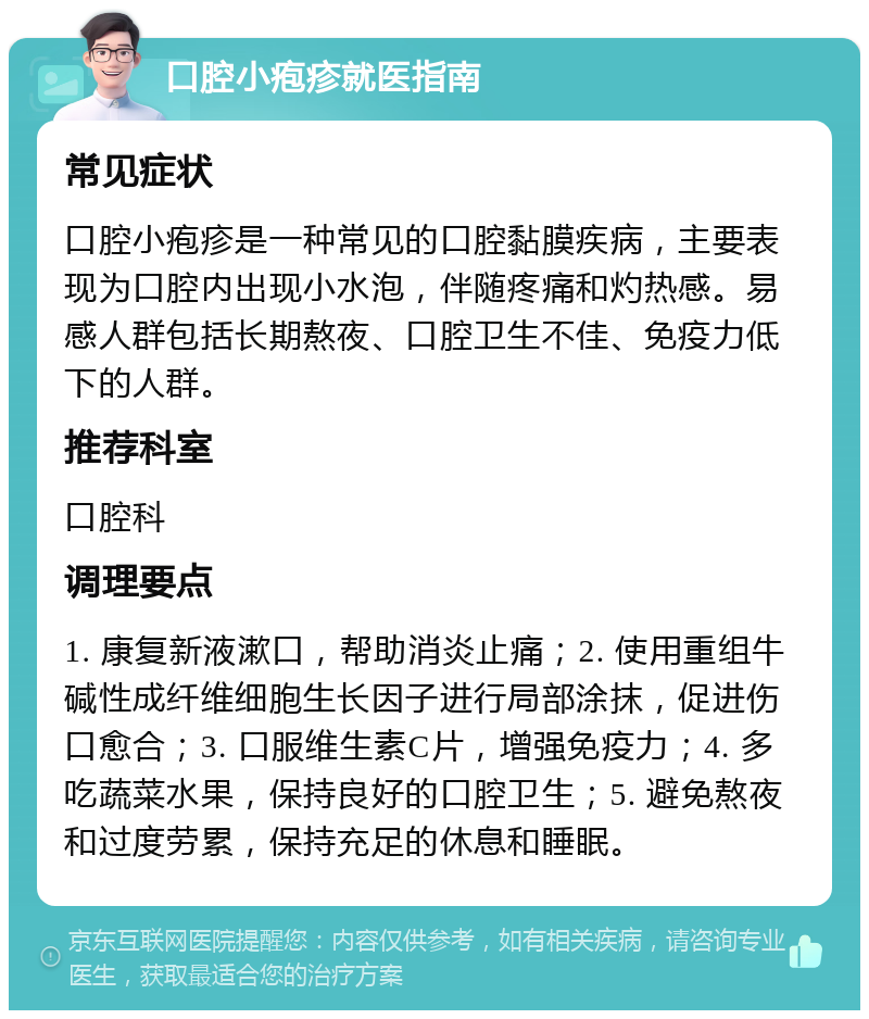 口腔小疱疹就医指南 常见症状 口腔小疱疹是一种常见的口腔黏膜疾病，主要表现为口腔内出现小水泡，伴随疼痛和灼热感。易感人群包括长期熬夜、口腔卫生不佳、免疫力低下的人群。 推荐科室 口腔科 调理要点 1. 康复新液漱口，帮助消炎止痛；2. 使用重组牛碱性成纤维细胞生长因子进行局部涂抹，促进伤口愈合；3. 口服维生素C片，增强免疫力；4. 多吃蔬菜水果，保持良好的口腔卫生；5. 避免熬夜和过度劳累，保持充足的休息和睡眠。