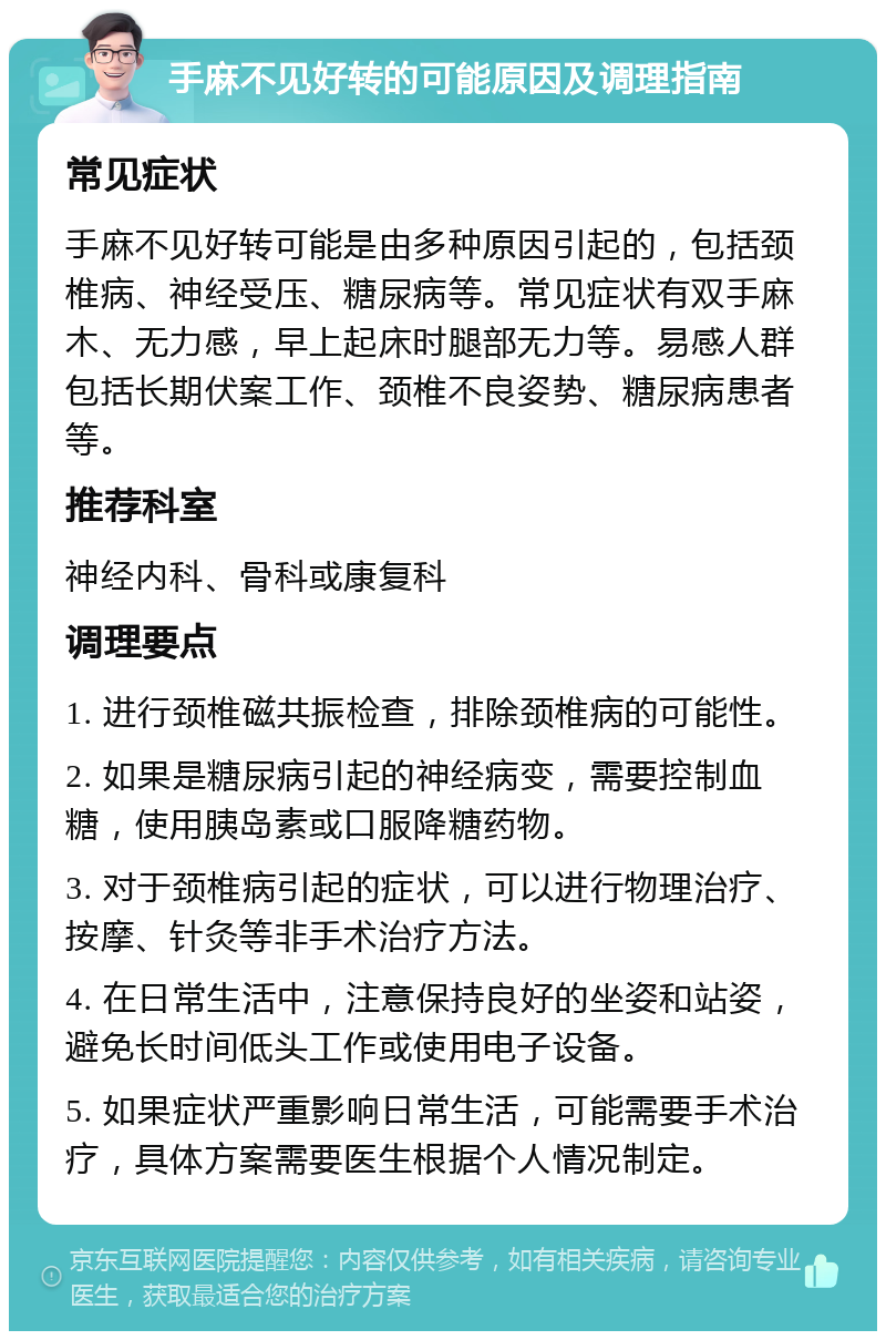 手麻不见好转的可能原因及调理指南 常见症状 手麻不见好转可能是由多种原因引起的，包括颈椎病、神经受压、糖尿病等。常见症状有双手麻木、无力感，早上起床时腿部无力等。易感人群包括长期伏案工作、颈椎不良姿势、糖尿病患者等。 推荐科室 神经内科、骨科或康复科 调理要点 1. 进行颈椎磁共振检查，排除颈椎病的可能性。 2. 如果是糖尿病引起的神经病变，需要控制血糖，使用胰岛素或口服降糖药物。 3. 对于颈椎病引起的症状，可以进行物理治疗、按摩、针灸等非手术治疗方法。 4. 在日常生活中，注意保持良好的坐姿和站姿，避免长时间低头工作或使用电子设备。 5. 如果症状严重影响日常生活，可能需要手术治疗，具体方案需要医生根据个人情况制定。