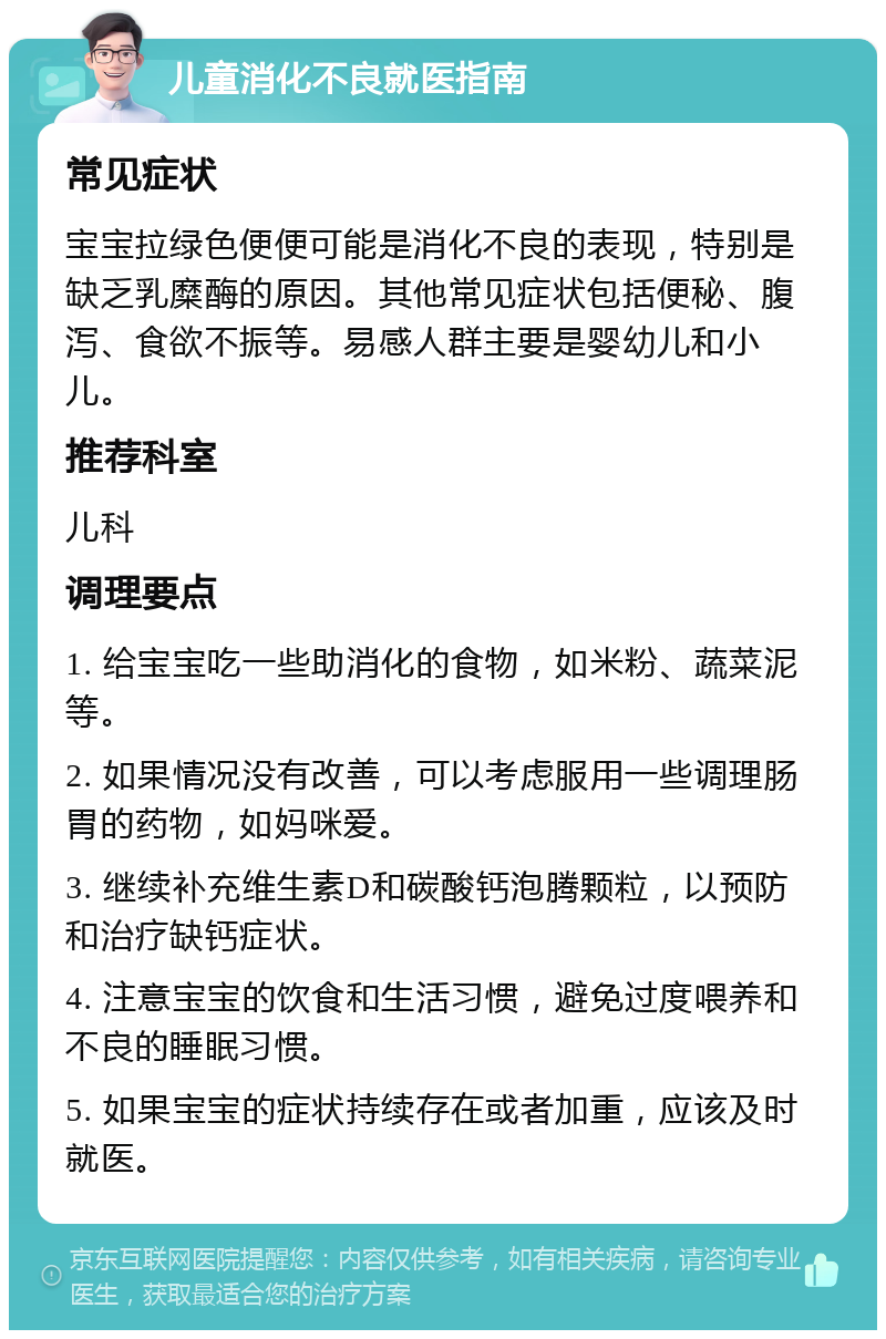 儿童消化不良就医指南 常见症状 宝宝拉绿色便便可能是消化不良的表现，特别是缺乏乳糜酶的原因。其他常见症状包括便秘、腹泻、食欲不振等。易感人群主要是婴幼儿和小儿。 推荐科室 儿科 调理要点 1. 给宝宝吃一些助消化的食物，如米粉、蔬菜泥等。 2. 如果情况没有改善，可以考虑服用一些调理肠胃的药物，如妈咪爱。 3. 继续补充维生素D和碳酸钙泡腾颗粒，以预防和治疗缺钙症状。 4. 注意宝宝的饮食和生活习惯，避免过度喂养和不良的睡眠习惯。 5. 如果宝宝的症状持续存在或者加重，应该及时就医。