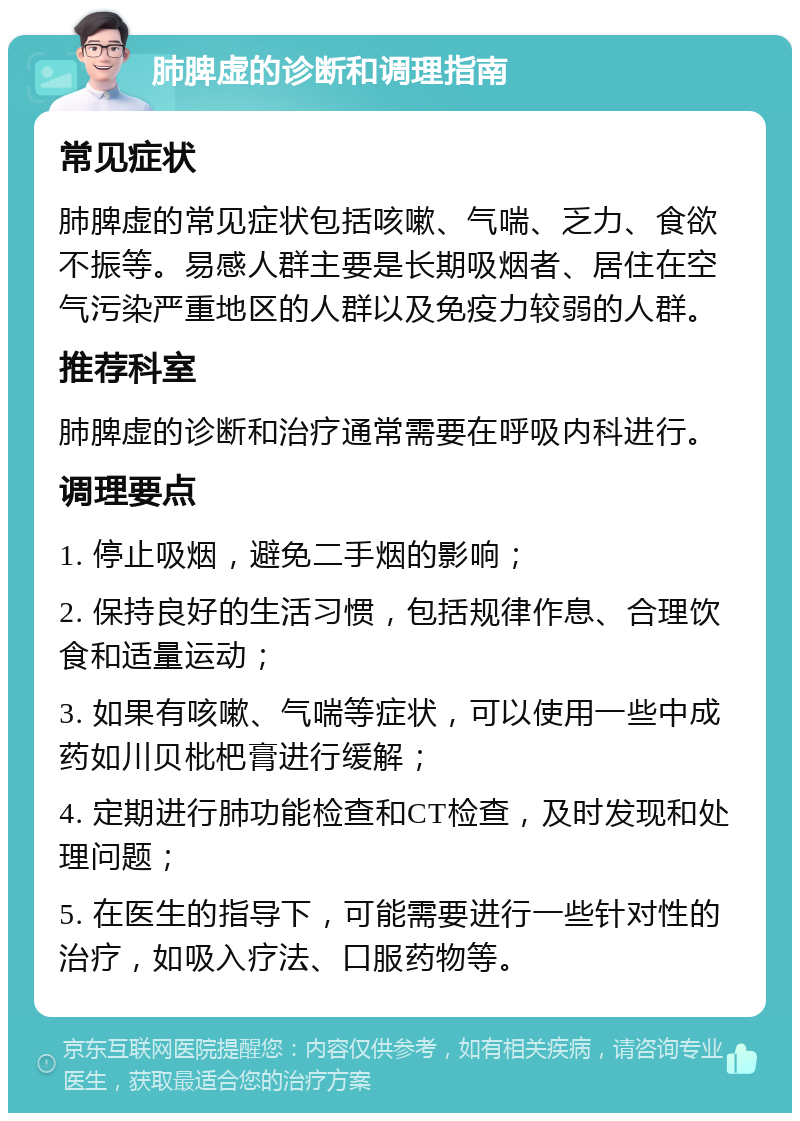 肺脾虚的诊断和调理指南 常见症状 肺脾虚的常见症状包括咳嗽、气喘、乏力、食欲不振等。易感人群主要是长期吸烟者、居住在空气污染严重地区的人群以及免疫力较弱的人群。 推荐科室 肺脾虚的诊断和治疗通常需要在呼吸内科进行。 调理要点 1. 停止吸烟，避免二手烟的影响； 2. 保持良好的生活习惯，包括规律作息、合理饮食和适量运动； 3. 如果有咳嗽、气喘等症状，可以使用一些中成药如川贝枇杷膏进行缓解； 4. 定期进行肺功能检查和CT检查，及时发现和处理问题； 5. 在医生的指导下，可能需要进行一些针对性的治疗，如吸入疗法、口服药物等。