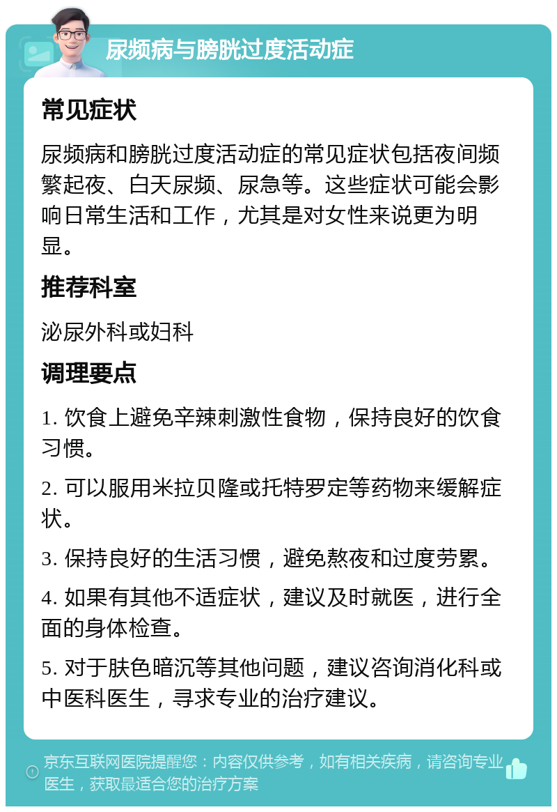 尿频病与膀胱过度活动症 常见症状 尿频病和膀胱过度活动症的常见症状包括夜间频繁起夜、白天尿频、尿急等。这些症状可能会影响日常生活和工作，尤其是对女性来说更为明显。 推荐科室 泌尿外科或妇科 调理要点 1. 饮食上避免辛辣刺激性食物，保持良好的饮食习惯。 2. 可以服用米拉贝隆或托特罗定等药物来缓解症状。 3. 保持良好的生活习惯，避免熬夜和过度劳累。 4. 如果有其他不适症状，建议及时就医，进行全面的身体检查。 5. 对于肤色暗沉等其他问题，建议咨询消化科或中医科医生，寻求专业的治疗建议。