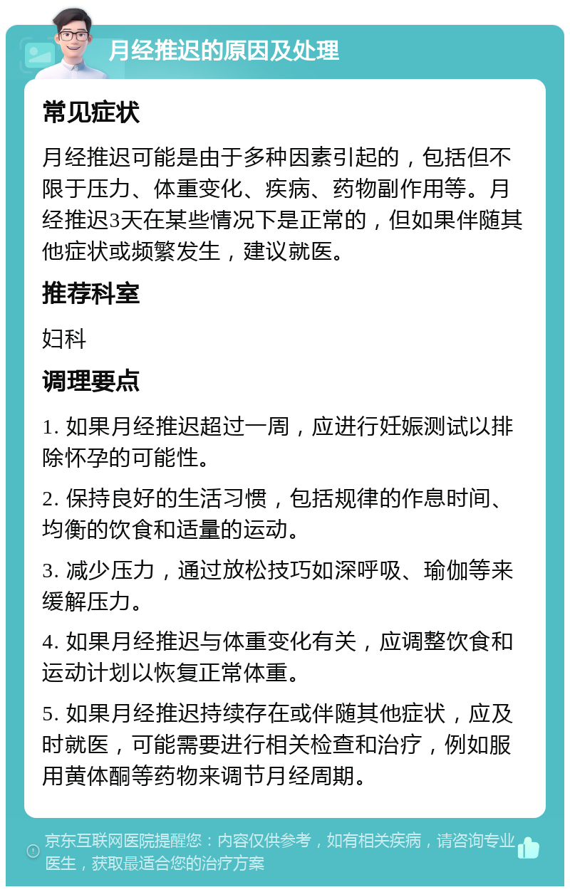 月经推迟的原因及处理 常见症状 月经推迟可能是由于多种因素引起的，包括但不限于压力、体重变化、疾病、药物副作用等。月经推迟3天在某些情况下是正常的，但如果伴随其他症状或频繁发生，建议就医。 推荐科室 妇科 调理要点 1. 如果月经推迟超过一周，应进行妊娠测试以排除怀孕的可能性。 2. 保持良好的生活习惯，包括规律的作息时间、均衡的饮食和适量的运动。 3. 减少压力，通过放松技巧如深呼吸、瑜伽等来缓解压力。 4. 如果月经推迟与体重变化有关，应调整饮食和运动计划以恢复正常体重。 5. 如果月经推迟持续存在或伴随其他症状，应及时就医，可能需要进行相关检查和治疗，例如服用黄体酮等药物来调节月经周期。