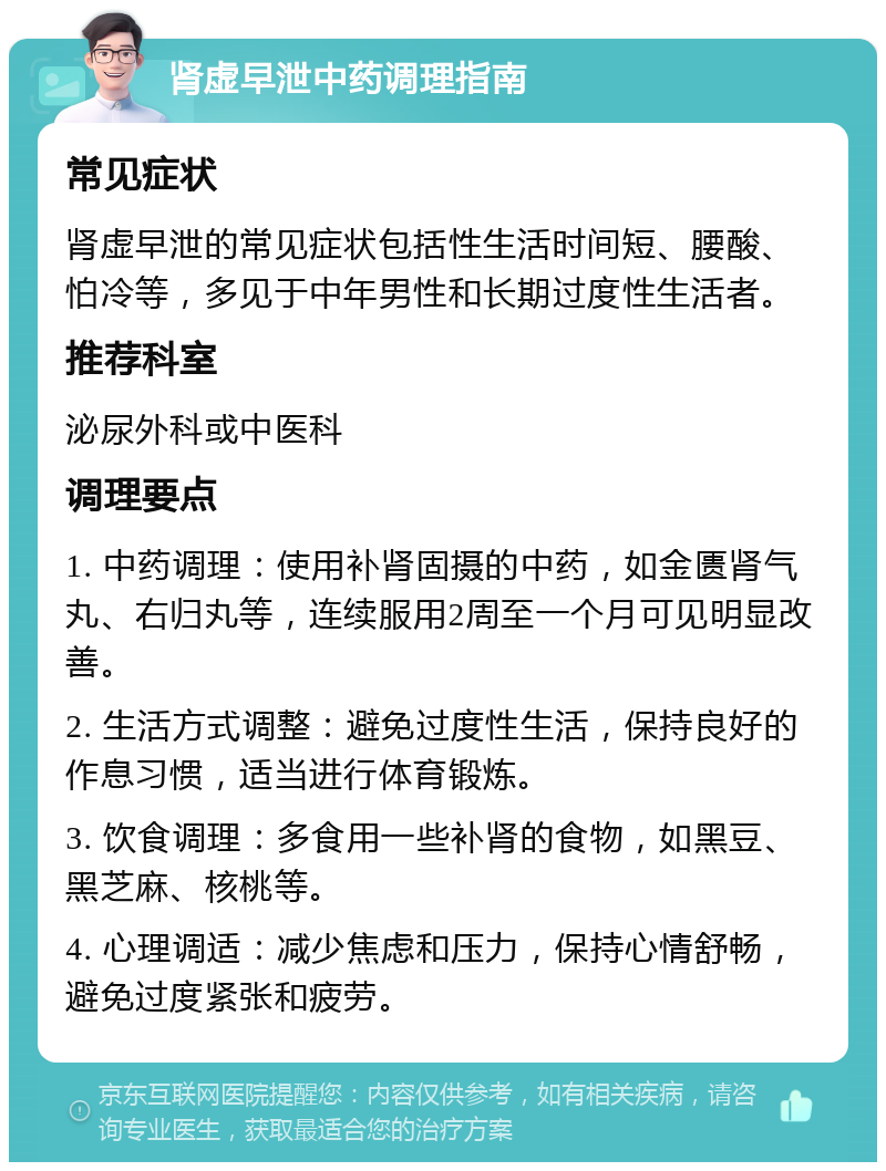 肾虚早泄中药调理指南 常见症状 肾虚早泄的常见症状包括性生活时间短、腰酸、怕冷等，多见于中年男性和长期过度性生活者。 推荐科室 泌尿外科或中医科 调理要点 1. 中药调理：使用补肾固摄的中药，如金匮肾气丸、右归丸等，连续服用2周至一个月可见明显改善。 2. 生活方式调整：避免过度性生活，保持良好的作息习惯，适当进行体育锻炼。 3. 饮食调理：多食用一些补肾的食物，如黑豆、黑芝麻、核桃等。 4. 心理调适：减少焦虑和压力，保持心情舒畅，避免过度紧张和疲劳。