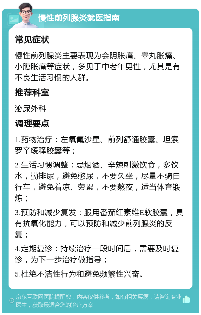 慢性前列腺炎就医指南 常见症状 慢性前列腺炎主要表现为会阴胀痛、睾丸胀痛、小腹胀痛等症状，多见于中老年男性，尤其是有不良生活习惯的人群。 推荐科室 泌尿外科 调理要点 1.药物治疗：左氧氟沙星、前列舒通胶囊、坦索罗辛缓释胶囊等； 2.生活习惯调整：忌烟酒、辛辣刺激饮食，多饮水，勤排尿，避免憋尿，不要久坐，尽量不骑自行车，避免着凉、劳累，不要熬夜，适当体育锻炼； 3.预防和减少复发：服用番茄红素维E软胶囊，具有抗氧化能力，可以预防和减少前列腺炎的反复； 4.定期复诊：持续治疗一段时间后，需要及时复诊，为下一步治疗做指导； 5.杜绝不洁性行为和避免频繁性兴奋。