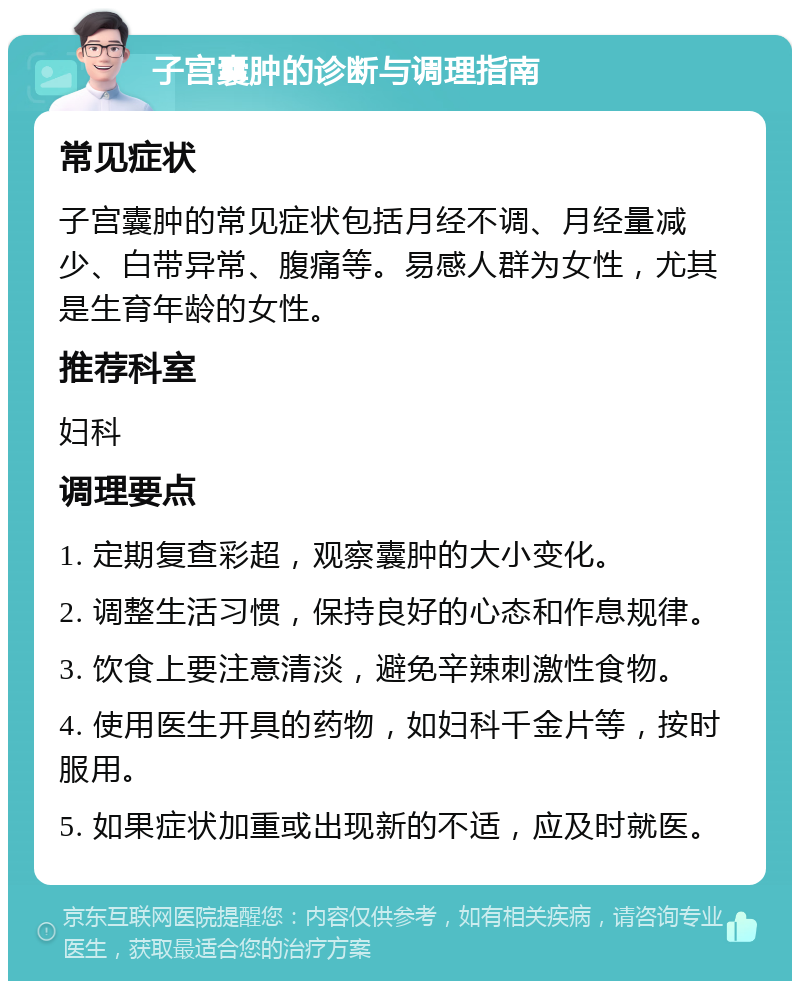 子宫囊肿的诊断与调理指南 常见症状 子宫囊肿的常见症状包括月经不调、月经量减少、白带异常、腹痛等。易感人群为女性，尤其是生育年龄的女性。 推荐科室 妇科 调理要点 1. 定期复查彩超，观察囊肿的大小变化。 2. 调整生活习惯，保持良好的心态和作息规律。 3. 饮食上要注意清淡，避免辛辣刺激性食物。 4. 使用医生开具的药物，如妇科千金片等，按时服用。 5. 如果症状加重或出现新的不适，应及时就医。