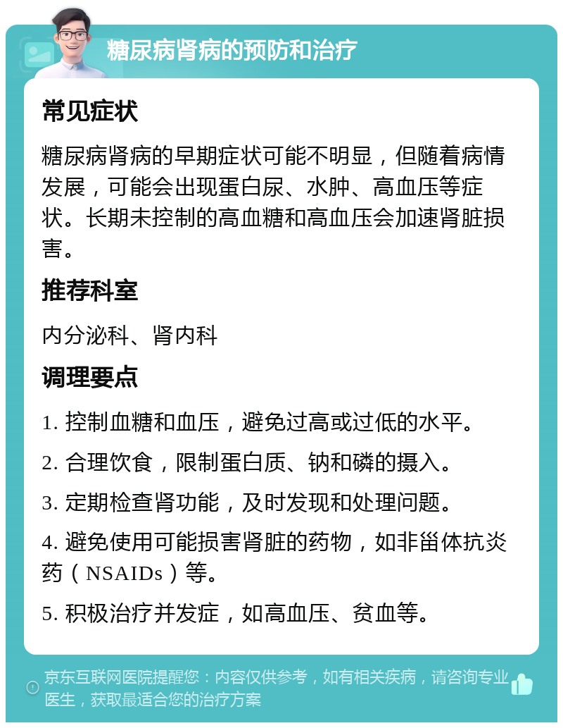 糖尿病肾病的预防和治疗 常见症状 糖尿病肾病的早期症状可能不明显，但随着病情发展，可能会出现蛋白尿、水肿、高血压等症状。长期未控制的高血糖和高血压会加速肾脏损害。 推荐科室 内分泌科、肾内科 调理要点 1. 控制血糖和血压，避免过高或过低的水平。 2. 合理饮食，限制蛋白质、钠和磷的摄入。 3. 定期检查肾功能，及时发现和处理问题。 4. 避免使用可能损害肾脏的药物，如非甾体抗炎药（NSAIDs）等。 5. 积极治疗并发症，如高血压、贫血等。