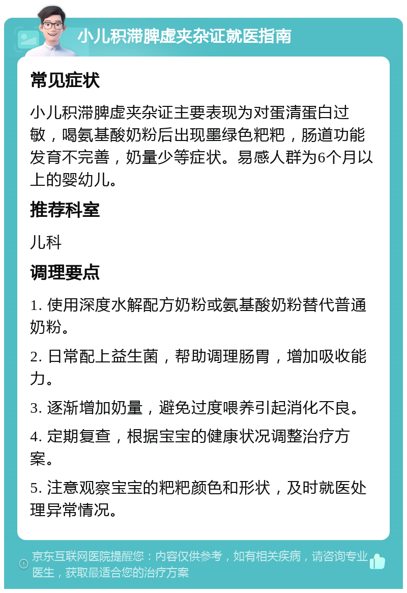 小儿积滞脾虚夹杂证就医指南 常见症状 小儿积滞脾虚夹杂证主要表现为对蛋清蛋白过敏，喝氨基酸奶粉后出现墨绿色粑粑，肠道功能发育不完善，奶量少等症状。易感人群为6个月以上的婴幼儿。 推荐科室 儿科 调理要点 1. 使用深度水解配方奶粉或氨基酸奶粉替代普通奶粉。 2. 日常配上益生菌，帮助调理肠胃，增加吸收能力。 3. 逐渐增加奶量，避免过度喂养引起消化不良。 4. 定期复查，根据宝宝的健康状况调整治疗方案。 5. 注意观察宝宝的粑粑颜色和形状，及时就医处理异常情况。