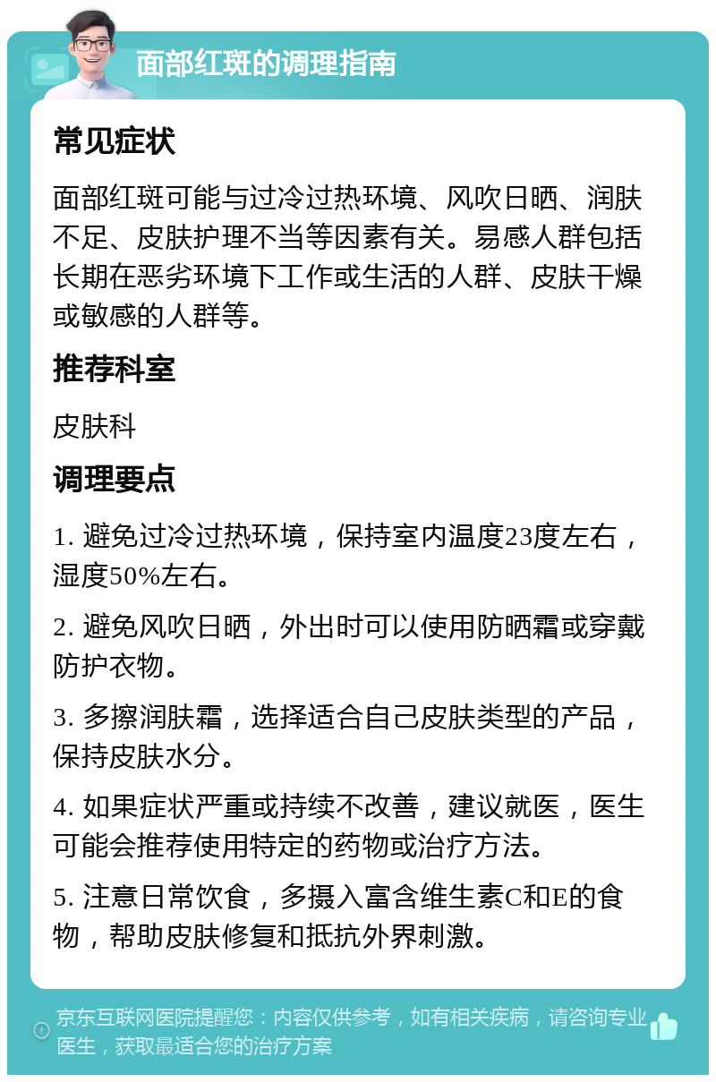 面部红斑的调理指南 常见症状 面部红斑可能与过冷过热环境、风吹日晒、润肤不足、皮肤护理不当等因素有关。易感人群包括长期在恶劣环境下工作或生活的人群、皮肤干燥或敏感的人群等。 推荐科室 皮肤科 调理要点 1. 避免过冷过热环境，保持室内温度23度左右，湿度50%左右。 2. 避免风吹日晒，外出时可以使用防晒霜或穿戴防护衣物。 3. 多擦润肤霜，选择适合自己皮肤类型的产品，保持皮肤水分。 4. 如果症状严重或持续不改善，建议就医，医生可能会推荐使用特定的药物或治疗方法。 5. 注意日常饮食，多摄入富含维生素C和E的食物，帮助皮肤修复和抵抗外界刺激。