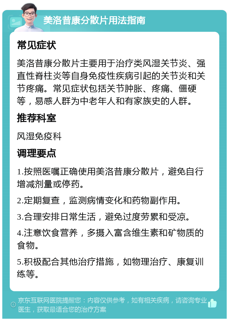 美洛昔康分散片用法指南 常见症状 美洛昔康分散片主要用于治疗类风湿关节炎、强直性脊柱炎等自身免疫性疾病引起的关节炎和关节疼痛。常见症状包括关节肿胀、疼痛、僵硬等，易感人群为中老年人和有家族史的人群。 推荐科室 风湿免疫科 调理要点 1.按照医嘱正确使用美洛昔康分散片，避免自行增减剂量或停药。 2.定期复查，监测病情变化和药物副作用。 3.合理安排日常生活，避免过度劳累和受凉。 4.注意饮食营养，多摄入富含维生素和矿物质的食物。 5.积极配合其他治疗措施，如物理治疗、康复训练等。