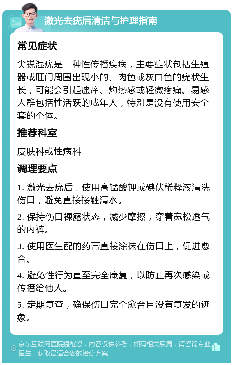 激光去疣后清洁与护理指南 常见症状 尖锐湿疣是一种性传播疾病，主要症状包括生殖器或肛门周围出现小的、肉色或灰白色的疣状生长，可能会引起瘙痒、灼热感或轻微疼痛。易感人群包括性活跃的成年人，特别是没有使用安全套的个体。 推荐科室 皮肤科或性病科 调理要点 1. 激光去疣后，使用高锰酸钾或碘伏稀释液清洗伤口，避免直接接触清水。 2. 保持伤口裸露状态，减少摩擦，穿着宽松透气的内裤。 3. 使用医生配的药膏直接涂抹在伤口上，促进愈合。 4. 避免性行为直至完全康复，以防止再次感染或传播给他人。 5. 定期复查，确保伤口完全愈合且没有复发的迹象。