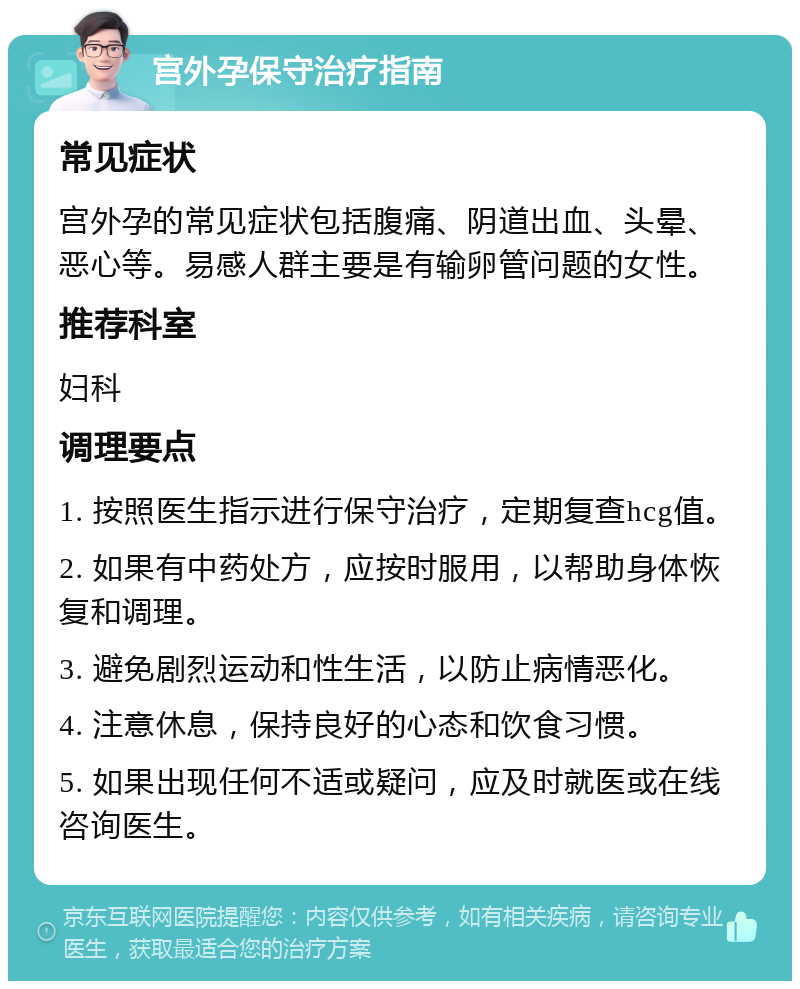 宫外孕保守治疗指南 常见症状 宫外孕的常见症状包括腹痛、阴道出血、头晕、恶心等。易感人群主要是有输卵管问题的女性。 推荐科室 妇科 调理要点 1. 按照医生指示进行保守治疗，定期复查hcg值。 2. 如果有中药处方，应按时服用，以帮助身体恢复和调理。 3. 避免剧烈运动和性生活，以防止病情恶化。 4. 注意休息，保持良好的心态和饮食习惯。 5. 如果出现任何不适或疑问，应及时就医或在线咨询医生。