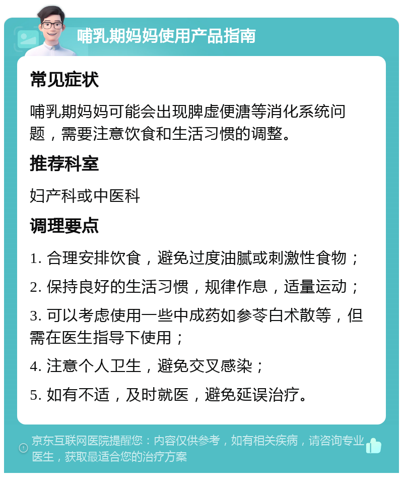 哺乳期妈妈使用产品指南 常见症状 哺乳期妈妈可能会出现脾虚便溏等消化系统问题，需要注意饮食和生活习惯的调整。 推荐科室 妇产科或中医科 调理要点 1. 合理安排饮食，避免过度油腻或刺激性食物； 2. 保持良好的生活习惯，规律作息，适量运动； 3. 可以考虑使用一些中成药如参苓白术散等，但需在医生指导下使用； 4. 注意个人卫生，避免交叉感染； 5. 如有不适，及时就医，避免延误治疗。