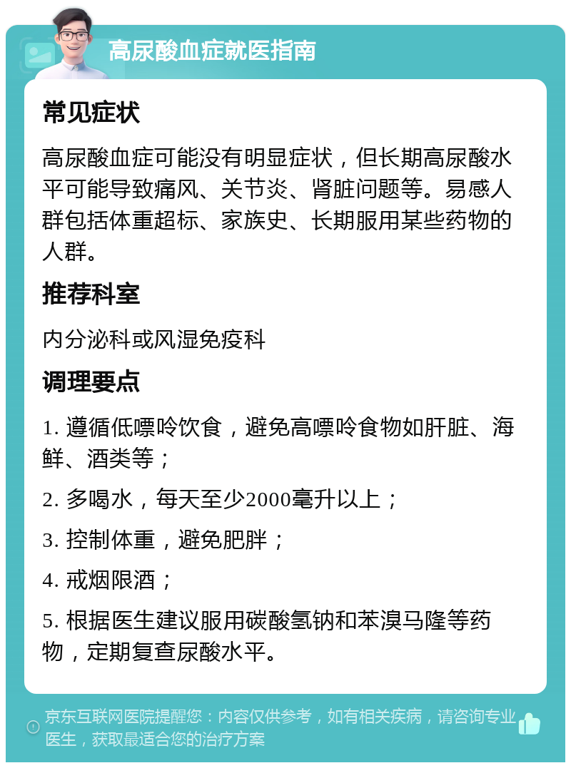 高尿酸血症就医指南 常见症状 高尿酸血症可能没有明显症状，但长期高尿酸水平可能导致痛风、关节炎、肾脏问题等。易感人群包括体重超标、家族史、长期服用某些药物的人群。 推荐科室 内分泌科或风湿免疫科 调理要点 1. 遵循低嘌呤饮食，避免高嘌呤食物如肝脏、海鲜、酒类等； 2. 多喝水，每天至少2000毫升以上； 3. 控制体重，避免肥胖； 4. 戒烟限酒； 5. 根据医生建议服用碳酸氢钠和苯溴马隆等药物，定期复查尿酸水平。